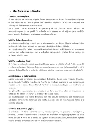 Arte de la cultura egipcia
El arte durante los imperios egipcios fue en gran parte una forma de manifestar el poder
de los monarcas así como expresar las creencias religiosas. Por eso, su contenido era
mítico y sus formas eran monumentales.
En la pintura no se utilizaba la perspectiva y los colores eran planos. Además, los
personajes aparecían de perfil. Se utilizaba en la decoración de objetos, pero también
como murales de cámaras sepulcrales, templos y palacios.
Religión de la cultura egipcia
La religión era politeísta, es decir que se adoraban diversos dioses. El principal era el dios
Rá (dios del sol), Osiris (dios de los muertos) e Isis (diosa de la fertilidad).
Los egipcios también creían en una vida después de la muerte. El libro de los muertos es
un texto que incluye oraciones que se utilizaban para proteger el alma de los muertos en
su pasaje a la otra vida.
Religión en el actual Egipto
El 90 % de la población egipcia practica el Islam, que es la religión oficial. A diferencia del
a religión del antiguo Egipto, el Islam es una religión monoteísta. En la actualidad, el 10 %
restante de la población practica las religiones católica, copta, maronita, armenia y bahá’i.
Arquitectura de la cultura egipcia
Aún se conservan los templos monumentales dedicados a dioses como el templo de Amón-
Ra en Karnak. También cumplían la función de celebrar faraones o bien conmemorar
eventos, como el templo de Abu Simbel. También se construían esfinges para celebrar a los
faraones.
Las pirámides eran tumbas monumentales de faraones. Entre ellas se encuentran la
pirámide del faraón Seneferu y la pirámide del faraón Keops.
Las mastabas eran otra forma de tumba. Por otro lado, los cenotafios eran monumentos
funerarios pero que no contenían una tumba sino que sólo se construían en honor a la
persona fallecida.
Escultura de la cultura egipcia
La escultura, se tallaba en marfil, bronce, madera y piedra, con personajes mitológicos y
políticos. Gracias a los materiales utilizados, se conservan múltiples ejemplares de estas
obras de arte. A pesar de la dureza de algunos materiales utilizados, la escultura lograba
un alto nivel de perfeccionismo en sus composiciones y detalles.
Manifestaciones culturales:
 