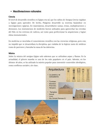 Ciencia
El nivel de desarrollo científico en Egipto era tal, que los sabios de Antigua Grecia viajaban
a Egipto para aprender. De hecho, Pitágoras desarrolló su teorema basándose en
investigaciones egipcias. En matemáticas, desarrollaron sumas, restas, multiplicaciones y
divisiones. Los instrumentos de medición fueron utilizados para aprovechar las crecidas
del Nilo en los terrenos de cultivos, así como para perfeccionar la arquitectura y lograr
obras monumentales.
En medicina se mezclaba el conocimiento científico con las creencias religiosas, pero esto
no impidió que se desarrollara la disciplina, que cuidaba de la higiene tanto de médicos
como de pacientes y buscaba la causa de las dolencias.
Música
Sobre la música del antiguo Egipto solo sabemos que se utilizaban arpas y flautas. En la
actualidad, el género mamba es uno de los más populares en el país. Además, en los
últimos 40 años, se ha utilizado la música popular para transmitir contenidos ideológicos,
como conflictos sociales y de clase.
Manifestaciones culturales:
 