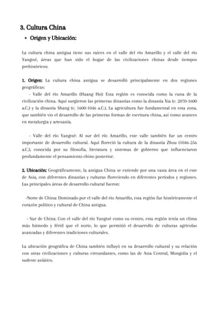 La cultura china antigua tiene sus raíces en el valle del río Amarillo y el valle del río
Yangtsé, áreas que han sido el hogar de las civilizaciones chinas desde tiempos
prehistóricos:
1. Origen: La cultura china antigua se desarrolló principalmente en dos regiones
geográficas:
- Valle del río Amarillo (Huang Ho): Esta región es conocida como la cuna de la
civilización china. Aquí surgieron las primeras dinastías como la dinastía Xia (c. 2070-1600
a.C.) y la dinastía Shang (c. 1600-1046 a.C.). La agricultura fue fundamental en esta zona,
que también vio el desarrollo de las primeras formas de escritura china, así como avances
en metalurgia y artesanía.
- Valle del río Yangtsé: Al sur del río Amarillo, este valle también fue un centro
importante de desarrollo cultural. Aquí floreció la cultura de la dinastía Zhou (1046-256
a.C.), conocida por su filosofía, literatura y sistemas de gobierno que influenciaron
profundamente el pensamiento chino posterior.
2. Ubicación: Geográficamente, la antigua China se extiende por una vasta área en el este
de Asia, con diferentes dinastías y culturas floreciendo en diferentes períodos y regiones.
Las principales áreas de desarrollo cultural fueron:
-Norte de China: Dominado por el valle del río Amarillo, esta región fue históricamente el
corazón político y cultural de China antigua.
- Sur de China: Con el valle del río Yangtsé como su centro, esta región tenía un clima
más húmedo y fértil que el norte, lo que permitió el desarrollo de culturas agrícolas
avanzadas y diferentes tradiciones culturales.
La ubicación geográfica de China también influyó en su desarrollo cultural y su relación
con otras civilizaciones y culturas circundantes, como las de Asia Central, Mongolia y el
sudeste asiático.
3. Cultura China
Origen y Ubicación:
 