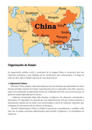 Organización de Estado:
La organización política, social y económica de la antigua China se caracterizó por una
estructura jerárquica y una compleja red de instituciones que evolucionaron a lo largo de
miles de años. Aquí te detallo cada una de estas dimensiones:
1. Organización Política:
- Dinastías: China antigua estaba dominada por diversas dinastías que gobernaban la tierra
durante períodos extensos de tiempo. Cada dinastía tenía un emperador como líder supremo,
quien era considerado un gobernante divino con el Mandato del Cielo, una creencia de que su
gobierno estaba legitimado por los dioses.
- Gobierno Centralizado: Bajo cada dinastía, el gobierno era altamente centralizado y
burocrático. El emperador era apoyado por una administración civil que incluía ministros y
funcionarios, muchos de los cuales eran seleccionados a través de exámenes imperiales que
evaluaban su conocimiento de los clásicos confucianos.
- División Administrativa: China se dividía en provincias, comandancias y condados, cada
uno con su propia estructura administrativa para facilitar el gobierno y la recaudación de
impuestos.
 