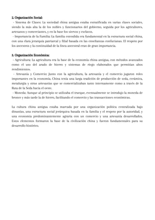 2. Organización Social:
- Sistema de Clases: La sociedad china antigua estaba estratificada en varias clases sociales,
siendo la más alta la de los nobles y funcionarios del gobierno, seguida por los agricultores,
artesanos y comerciantes, y en la base los siervos y esclavos.
- Importancia de la Familia: La familia extendida era fundamental en la estructura social china,
con una clara jerarquía patriarcal y filial basada en las enseñanzas confucianas. El respeto por
los ancestros y la continuidad de la línea ancestral eran de gran importancia.
3. Organización Económica:
- Agricultura: La agricultura era la base de la economía china antigua, con métodos avanzados
como el uso del arado de hierro y sistemas de riego elaborados que permitían altos
rendimientos.
- Artesanía y Comercio: Junto con la agricultura, la artesanía y el comercio jugaron roles
importantes en la economía. China tenía una larga tradición de producción de seda, cerámica,
metalurgia y otras artesanías que se comercializaban tanto internamente como a través de la
Ruta de la Seda hacia el oeste.
- Moneda: Aunque al principio se utilizaba el trueque, eventualmente se introdujo la moneda de
bronce y más tarde la de hierro, facilitando el comercio y las transacciones económicas.
La cultura china antigua estaba marcada por una organización política centralizada bajo
dinastías, una estructura social jerárquica basada en la familia y el respeto por la autoridad, y
una economía predominantemente agraria con un comercio y una artesanía desarrollados.
Estos elementos formaron la base de la civilización china y fueron fundamentales para su
desarrollo histórico.
 