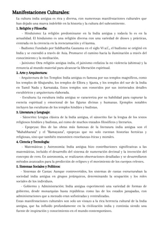 Manifestaciones Culturales:
La cultura india antigua es rica y diversa, con numerosas manifestaciones culturales que
han dejado una marca indeleble en la historia y la cultura del subcontinente.
1. Religión y Filosofía:
- Hinduismo: La religión predominante en la India antigua y todavía lo es en la
actualidad. El hinduismo es una religión diversa con una variedad de dioses y prácticas,
centrada en la creencia en la reencarnación y el karma.
- Budismo: Fundado por Siddhartha Gautama en el siglo VI a.C., el budismo se originó en
India y se extendió a través de Asia. Promueve el camino hacia la iluminación a través del
conocimiento y la meditación.
- Jainismo: Otra religión antigua india, el jainismo enfatiza la no violencia (ahimsa) y la
renuncia al mundo material para alcanzar la liberación espiritual.
2. Arte y Arquitectura:
- Arquitectura de los Templos: India antigua es famosa por sus templos magníficos, como
los templos de Khajuraho, los templos de Ellora y Ajanta, y los templos del sur de la India
en Tamil Nadu y Karnataka. Estos templos son conocidos por sus intrincados detalles
escultóricos y arquitectura elaborada.
- Escultura: La escultura india antigua se caracteriza por su habilidad para capturar la
esencia espiritual y emocional de las figuras divinas y humanas. Ejemplos notables
incluyen las esculturas de los templos hindúes y budistas.
3. Literatura y Lenguaje:
- Sánscrito: Lengua clásica de la India antigua, el sánscrito fue la lengua de los textos
religiosos hindúes y budistas, así como de muchos tratados filosóficos y literarios.
- Epopeyas: Dos de las obras más famosas de la literatura india antigua son el
"Mahabharata" y el "Ramayana", epopeyas que no solo cuentan historias heroicas y
religiosas, sino que también transmiten enseñanzas éticas y morales.
4. Ciencia y Tecnología:
- Matemáticas y Astronomía: India antigua hizo contribuciones significativas a las
matemáticas, incluido el desarrollo del sistema de numeración decimal y la invención del
concepto de cero. En astronomía, se realizaron observaciones detalladas y se desarrollaron
métodos avanzados para la predicción de eclipses y el movimiento de los cuerpos celestes.
5. Sistemas Sociales y Políticos:
- Sistemas de Castas: Aunque controvertidos, los sistemas de castas estructuraban la
sociedad india antigua en grupos jerárquicos, determinando la ocupación y los roles
sociales de los individuos.
- Gobierno y Administración: India antigua experimentó una variedad de formas de
gobierno, desde monarquías hasta repúblicas como las de los estados janapadas, con
administraciones que a menudo eran sofisticadas y centralizadas.
Estas manifestaciones culturales son solo un vistazo a la rica herencia cultural de la India
antigua, que ha influido profundamente en la civilización india y continúa siendo una
fuente de inspiración y conocimiento en el mundo contemporáneo.
 