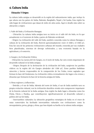 4. Cultura India
Ubicación Y Origen:
La cultura india antigua se desarrolló en la región del subcontinente indio, que incluye lo
que ahora son los países de India, Pakistán, Bangladés, Nepal y Sri Lanka. Esta región ha
sido hogar de civilizaciones que datan de miles de años atrás. Aquí te detallo más sobre su
ubicación y origen:
1. Valle del Indo y Civilización Harappa:
- Ubicación: La cultura india antigua tuvo su inicio en el valle del río Indo, en lo que
actualmente es el noroeste de India y partes de Pakistán occidental.
- Origen: La civilización del valle del Indo, también conocida como la cultura Harappa o
cultura de la civilización del Indo, floreció aproximadamente entre el 3300 y el 1300 a.C.
Esta fue una de las primeras civilizaciones urbanas del mundo, conocida por sus ciudades
bien planificadas, sistemas de drenaje sofisticados, y una economía basada en la
agricultura y el comercio.
2. Ganges y la Civilización Védica:
- Ubicación: La cuenca del río Ganges, en el norte de India, fue otro centro importante de
desarrollo cultural en la India antigua.
- Origen: Después de la declinación de la civilización del Indo, surgieron los pueblos
védicos en la región del río Ganges alrededor del 1500 a.C. Estos pueblos hablaban
sánscrito y fueron responsables de la composición de los Vedas, textos sagrados que
forman la base del hinduismo. La civilización védica eventualmente dio lugar a los reinos y
dinastías que formaron la base de la historia antigua de India.
3. Otras regiones y influencias:
- Drávida y el sur de India: Además del norte de India, el sur de India también tuvo su
propia evolución cultural, con la civilización dravídica siendo otro componente importante
de la historia cultural de la India antigua. Esta región ha dado lugar a dinastías como los
Chola, Chera y Pandya, que contribuyeron significativamente al desarrollo cultural y
político del sur de India.
- Intercambios culturales: La ubicación geográfica estratégica de India en el cruce de
rutas comerciales ha facilitado intercambios culturales con civilizaciones como la
mesopotámica, persa, griega y china, que han dejado su huella en la cultura india antigua.
 
