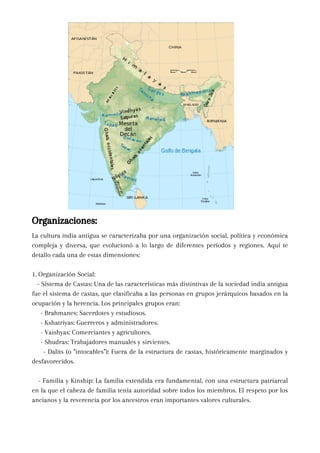 La cultura india antigua se caracterizaba por una organización social, política y económica
compleja y diversa, que evolucionó a lo largo de diferentes períodos y regiones. Aquí te
detallo cada una de estas dimensiones:
1. Organización Social:
- Sistema de Castas: Una de las características más distintivas de la sociedad india antigua
fue el sistema de castas, que clasificaba a las personas en grupos jerárquicos basados en la
ocupación y la herencia. Los principales grupos eran:
- Brahmanes: Sacerdotes y estudiosos.
- Kshatriyas: Guerreros y administradores.
- Vaishyas: Comerciantes y agricultores.
- Shudras: Trabajadores manuales y sirvientes.
- Dalits (o "intocables"): Fuera de la estructura de castas, históricamente marginados y
desfavorecidos.
- Familia y Kinship: La familia extendida era fundamental, con una estructura patriarcal
en la que el cabeza de familia tenía autoridad sobre todos los miembros. El respeto por los
ancianos y la reverencia por los ancestros eran importantes valores culturales.
Organizaciones:
 