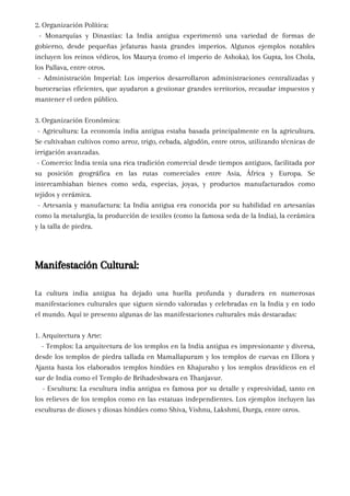 2. Organización Política:
- Monarquías y Dinastías: La India antigua experimentó una variedad de formas de
gobierno, desde pequeñas jefaturas hasta grandes imperios. Algunos ejemplos notables
incluyen los reinos védicos, los Maurya (como el imperio de Ashoka), los Gupta, los Chola,
los Pallava, entre otros.
- Administración Imperial: Los imperios desarrollaron administraciones centralizadas y
burocracias eficientes, que ayudaron a gestionar grandes territorios, recaudar impuestos y
mantener el orden público.
3. Organización Económica:
- Agricultura: La economía india antigua estaba basada principalmente en la agricultura.
Se cultivaban cultivos como arroz, trigo, cebada, algodón, entre otros, utilizando técnicas de
irrigación avanzadas.
- Comercio: India tenía una rica tradición comercial desde tiempos antiguos, facilitada por
su posición geográfica en las rutas comerciales entre Asia, África y Europa. Se
intercambiaban bienes como seda, especias, joyas, y productos manufacturados como
tejidos y cerámica.
- Artesanía y manufactura: La India antigua era conocida por su habilidad en artesanías
como la metalurgia, la producción de textiles (como la famosa seda de la India), la cerámica
y la talla de piedra.
Manifestación Cultural:
La cultura india antigua ha dejado una huella profunda y duradera en numerosas
manifestaciones culturales que siguen siendo valoradas y celebradas en la India y en todo
el mundo. Aquí te presento algunas de las manifestaciones culturales más destacadas:
1. Arquitectura y Arte:
- Templos: La arquitectura de los templos en la India antigua es impresionante y diversa,
desde los templos de piedra tallada en Mamallapuram y los templos de cuevas en Ellora y
Ajanta hasta los elaborados templos hindúes en Khajuraho y los templos dravídicos en el
sur de India como el Templo de Brihadeshwara en Thanjavur.
- Escultura: La escultura india antigua es famosa por su detalle y expresividad, tanto en
los relieves de los templos como en las estatuas independientes. Los ejemplos incluyen las
esculturas de dioses y diosas hindúes como Shiva, Vishnu, Lakshmi, Durga, entre otros.
 