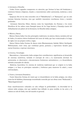 2. Literatura y Filosofía:
- Vedas: Textos sagrados compuestos en sánscrito, que forman la base del hinduismo y
contienen himnos religiosos, rituales y conocimientos sobre astronomía, medicina y otros
temas.
- Epopeyas: Dos de los más conocidos son el "Mahabharata" y el "Ramayana", que no solo
cuentan historias heroicas, sino que también transmiten enseñanzas éticas y morales
profundas.
- Literatura Sánscrita: Obras clásicas como los Upanishads, los Puranas y los textos
filosóficos de los sabios como Patanjali (autor de los Yoga Sutras) y Chanakya (autor del
Arthashastra) son pilares de la literatura y la filosofía indias antiguas.
3. Música y Danza:
- Música Clásica India: Con dos principales tradiciones, la música clásica carnática del sur
de India y la música clásica hindustani del norte de India, que han evolucionado a lo largo
de siglos con sus propios estilos y ragas.
- Danza Clásica India: Formas de danza como Bharatanatyam, Kathak, Odissi, Kuchipudi,
Mohiniyattam, entre otras, que combinan gestos, posturas y expresiones faciales para
narrar historias y expresar emociones.
4. Ciencia y Tecnología:
- Matemáticas y Astronomía: India antigua hizo contribuciones significativas al desarrollo
de sistemas numéricos, incluido el concepto de cero y la numeración decimal. En
astronomía, se observaron y documentaron fenómenos astronómicos y se desarrollaron
métodos avanzados de cálculo.
- Medicina Ayurvédica: Un sistema de medicina tradicional que se originó en la India
antigua y se basa en principios naturales y holísticos para mantener la salud y curar
enfermedades.
5. Teatro y Literatura Dramática:
- Teatro Sánscrito: Formas de teatro que se desarrollaron en la India antigua, con obras
como las de Kalidasa, dramaturgo renombrado conocido por sus obras como "Shakuntala" y
"Malavikagnimitram".
Estas manifestaciones culturales no solo reflejan la profundidad y la diversidad de la
cultura india antigua, sino que también han influido en gran medida en las artes y la
cultura no solo de India, sino del mundo en general.
 