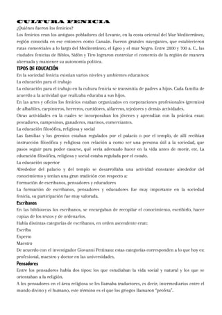 CULTURA FENICIA
¿Quiénes fueron los fenicios?
Los fenicios eran los antiguos pobladores del Levante, en la costa oriental del Mar Mediterráneo,
región conocida en ese entonces como Canaán. Fueron grandes navegantes, que establecieron
rutas comerciales a lo largo del Mediterráneo, el Egeo y el mar Negro. Entre 2800 y 700 a. C., las
ciudades fenicias de Biblos, Sidón y Tiro lograron controlar el comercio de la región de manera
alternada y mantener su autonomía política.
TIPOS DE EDUCACIÓN
En la sociedad fenicia existían varios niveles y ambientes educativos:
La educación para el trabajo
La educación para el trabajo en la cultura fenicia se transmitía de padres a hijos. Cada familia de
acuerdo a la actividad que realizaba educaba a sus hijos.
En las artes y oficios los fenicios estaban organizados en corporaciones profesionales (gremios)
de albañiles, carpinteros, herreros, curtidores, alfareros, tejedores y demás actividades.
Otras actividades en la cuales se incorporaban los jóvenes y aprendían con la práctica eran:
pescadores, campesinos, ganaderos, marinos, comerciantes.
La educación filosófica, religiosa y social
Las familias y los gremios estaban regulados por el palacio o por el templo, de allí recibían
instrucción filosófica y religiosa con relación a como ser una persona útil a la sociedad, que
pasos seguir para poder casarse, qué sería adecuado hacer en la vida antes de morir, etc. La
educación filosófica, religiosa y social estaba regulada por el estado.
La educación superior
Alrededor del palacio y del templo se desarrollaba una actividad constante alrededor del
conocimiento y tenían una gran tradición con respecto a:
Formación de escribanos, pensadores y educadores
La formación de escribanos, pensadores y educadores fue muy importante en la sociedad
fenicia, su participación fue muy valorada.
Escribanos
En las bibliotecas los escribanos, se encargaban de recopilar el conocimiento, escribirlo, hacer
copias de los textos y de ordenarlos.
Había distintas categorías de escribanos, en orden ascendente eran:
Escriba
Experto
Maestro
De acuerdo con el investigador Giovanni Pettinato: estas categorías corresponden a lo que hoy es:
profesional, maestro y doctor en las universidades.
Pensadores
Entre los pensadores había dos tipos: los que estudiaban la vida social y natural y los que se
orientaban a la religión.
A los pensadores en el área religiosa se les llamaba traductores, es decir, intermediarios entre el
mundo divino y el humano, este término es el que los griegos llamaron “profeta”.
 