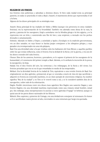 RELIGION DE LOS FENICIOS
Los fenicios eran politeístas y adoraban a distintos dioses. Si bien cada ciudad tenía su principal
panteón, en todas se practicaba el culto a Baal y Astarté, el matrimonio divino que representaba el sol
y la luna.
Algunos de los dioses principales de su mitología eran:
Astarté. Diosa principal de las ciudades de Sidón y Biblos (aunque con presencia en otras ciudades
fenicias), era la representación de la fecundidad. También era adorada como diosa de la caza, la
guerra y patrona de los navegantes. Llegó a asimilarse con la Afrodita griega o la Isis egipcia, y se la
representa con un león, y sosteniendo una flor de loto y una serpiente, a menudo con los pechos
desnudos o amamantando.
Eshmún. Adorado en Sidón y Chipre, y asimilado a Apolo y Esculapio en la tradición grecorromana,
era un dios sanador, en cuyo honor se hacían juegos semejantes a los olímpicos griegos, y cuyo
ganador era recompensado con una tela púrpura.
Baal. Era una divinidad solar a la que rendían culto los habitantes del Asia Menor, y aquellos pueblos
sobre los que tenían influencia, como el fenicio. Era la deidad de la lluvia y de la guerra, y era uno de
los dioses centrales del culto fenicio.
Chusor. Dios de los armeros, herreros y pescadores, se le supone el primero de los navegantes de la
humanidad y el constructor del primer templo a Baal. Además, se le atribuía la invención de la pesca,
la navegación y la forja.
Hadad. Era el dios fenicio del aire, las tormentas y los relámpagos, de la lluvia y del viento. Los
fenicios pensaban que era su voz la que retumbaba en medio de las tempestades.
Melkart. Era la divinidad fenicia de la ciudad de Tiro, equivalente a una versión fenicia de Baal. Fue
originalmente un dios agrícola y primaveral, al que se veneraba a través de ritos de tipo sacrificial, y
adquirió en Fenicia un contenido marítimo, en un claro ejemplo de sincretismo religioso. Su nombre
significa “Rey de la ciudad” y en Tiro se le veneró como a tal, y se lo consideró también dios de la
navegación y sobre todo de la colonización.
Dagón. Posible sincretismo entre tres dioses (uno ugarítico: Ben Dagón; uno sumerio: Dagan; y uno
fenicio: Dagón), era una divinidad marítima representada como una criatura mitad hombre, mitad
pez. Sin embargo, otras interpretaciones lo asocian a voces agrícolas (“espiga” en hebreo), aunque es
quizá uno de los pocos dioses nacionales de los filisteos.
Moloch. Dios supremo y protector de Cartago, era una deidad-toro semejante al minotauro. En honor
a él se sacrificaban cuatro jóvenes al año, encerrados en una estructura que luego era quemada.
 