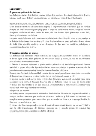 LOS HEBREOS
Organización política de los hebreos
Los hebreos estaban distribuidos en doce tribus. Los nombres de estas tenían origen de diez
hijos de Jacob y dos de José. Los nombres de los hijos (y por ende de las tribus) eran:
Rubén, Simeón, Levi, Judá,Dan, Manasés, Gad,Aser, Isacar, Zabulón, Benjamín, Efraín
Estas tribus no formaban un estado en sí pero si se presentaban situaciones que los ponían
peligro, los comandaba un Juez que jugaba el papel de caudillo del pueblo. Luego de mucho
tiempo se conformó el reino unido de Israel, del cual fueron reyes personajes como Saúl,
David y Salomón (en ese órden).
Luego de morir Salomón, hubo una fuerte rivalidad entre las tribus del reino lo que produjo a
la división del reino en dos facciones: El reino de diez tribus de Israel y el reino de dos tribus
de Judá. Esta división conllevó a un deterioro de los aspectos políticos, religiosos y
económicos del pueblo hebreo.
Organización social de los hebreos
Los hebreos eran nómadas, vivían en tiendas de campaña transportables lo que les facilitaba
ir de un lugar a otro. Eran pastores de rebaños de ovejas y cabras, lo cual no es problema
para su estilo de vida ambulatorio.
El foco de la sociedad hebrea es el grupo familiar, el cual es de naturaleza patriarcal. En esta
sociedad el padre adopta la figura de máxima autoridad, dirigía la guerra, administraba la
justicia cuando era necesario y mandaba durante los ritos religiosos.
Durante esta época de la humanidad, existían los esclavos los cuales se conseguían por medio
de la compra o porque era prisioneros de guerra y se les condenaba a servir.
El primer patriarca del que se tiene registro fue Abraham, quien dejó su ciudad natal para
asentarse en la tierra de Canaán. Una vez allí, los hebreos vivían en casas de piedra más
cómodas que las tiendas a las que estaban acostumbrados, y comenzaron a formar una
civilización como hoy en día la conocemos.
Religión de los hebreos
Los hebreos eran completamente monoteísta. Creían en un Dios que les exigía exclusividad, y
aunque estaban rodeados por naciones politeístas, idólatras y fetichistas, rechazaban por
completo estas prácticas, pues entendían que aceptarlo los llevaría a la desaprobación de
Dios y su eventual destrucción.
El nombre de Dios es expresado a través de cuatro letras o tetragrámaton sin vocales YHWH y
que ha sido transliterado de distintas maneras en el mundo actual. En español las
pronunciaciones más aceptadas son Yahvé o Jehová.
 