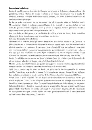 Economía de los hebreos
Luego de establecerse en la región de Canaán, los hebreos se dedicaron a la agricultura y la
ganadería, tenían rebaños de ovejas y cabras a los cuales pastoreaban con la ayuda de
caballos, camellos y bueyes. Cultivaban vides y olivares, así como también obtenían de la
tierra legumbres y lentejas.
La faceta más importante de su economía fue el comercio, pues se hallaban entre
Mesopotamia y Egipto, el cual era un paso obligado de los mercaderes que transitaban por esa
zona, lo que les permitía exportar vinos y aceites e importar metales preciosos, marfil y
especias exóticas, que ellos no conseguían donde vivían.
Por otro lado, se dedicaron a la confección de tejidos a base de lana y lino, obtenidos
obviamente de su ganado ovino y de la cosecha de sus tierras.
Personas destacadas de los hebreos:
Abrahám: Fue el primero de los patriarcas. Era natural de la ciudad caldea de Ur. Comenzó su
peregrinación en el desierto hacia la tierra de Canaán, donde iba a vivir los restantes cien
años de su existencia en tiendas de campaña como nómada. Llego a ser un hombre muy rico,
con extensos rebaños y vacadas, y una casa grande que contaba con centenares de esclavos.
Los hijos que tuvo con Sara y su sierva Agar, a saber Isaac e Ismael respectivamente, son el
comienzo de conflictos del Medio Oriente, cada uno dio origen a los judíos y a los árabes.
Jacob: Era el Hijo gemelo menor de Isaac y Rebeca. Tuvo doce hijos, diez de los cuales le
dieron nombre a las doce tribus de Israel. Se le llamó también Israel.
Moisés: Llevó a cabo la liberación del pueblo del yugo que tenía la potencia egipcia sobre los
hebreos. Recibió las diez leyes o Diez Mandamientos en el Monte Sinaí.
Saúl: Fue el primer rey de Israel, de hecho, su gobernación fue una petición del mismo
pueblo. Procedía de una familia próspera. Se le conocía por su gran fuerza física y agilidad.
Fue un brillante militar que peleó en contra de los filisteos. Su gobierno data del 1117 a.c.
David: Subió al trono en el año 1077 a.c. Fue un valeroso luchador en el campo de batalla que
venció al gigante Goliat. Era un dirigente y comandante audaz, no se dejó amedrentar, era
humilde y supo reconocer sus faltas. Construyó la capital del reino de Israel que era Jerusalén.
Salomón: Hijo del rey David, se caracterizó por su actuar sabio. Durante su gobernación hubo
prosperidad y muy buena economía. Construyó el Gran Templo de Jerusalén. En su reinado
no hubo guerras sino paz. Escribió tres de los libros que se encuentran en la Biblia: El Cantar
de los Cantares, Los Proverbios y Eclesiastés.
 