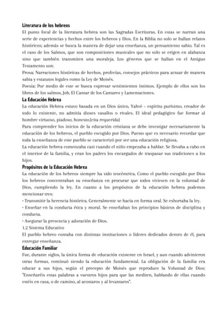 Literatura de los hebreos
El punto focal de la literatura hebrea son las Sagradas Escrituras. En estas se narran una
serie de experiencias y hechos entre los hebreos y Dios. En la Biblia no solo se hallan relatos
históricos; además se busca la manera de dejar una enseñanza, un pensamiento sabio. Tal es
el caso de los Salmos, que son composiciones musicales que no solo se erigen en alabanza
sino que también transmiten una moraleja. Los géneros que se hallan en el Antiguo
Testamento son:
Prosa: Narraciones históricas de hechos, profecías, consejos prácticos para actuar de manera
sabia y estatutos legales como la Ley de Moisés.
Poesía: Por medio de este se busca expresar sentimientos íntimos. Ejemplo de ellos son los
libros de los salmos, Job, El Cantar de los Cantares y Lamentaciones.
La Educación Hebrea
La educación Hebrea estuvo basada en un Dios único, Yahvé – espíritu purísimo, creador de
todo lo existente, no admitía dioses vasallos o rivales. El ideal pedagógico fue formar al
hombre virtuoso, piadoso, honesto.[cita requerida]
Para comprender los inicios de la educación cristiana se debe investigar necesariamente la
educación de los hebreos, el pueblo escogido por Dios. Puesto que es necesario recordar que
toda la enseñanza de este pueblo se caracterizó por ser una educación religiosa.
La educación hebrea comenzaba casi cuando el niño empezaba a hablar. Se llevaba a cabo en
el interior de la familia, y eran los padres los encargados de traspasar sus tradiciones a los
hijos.
Propósitos de la Educación Hebrea
La educación de los hebreos siempre ha sido teocéntrica. Como el pueblo escogido por Dios
los hebreos concentraban su enseñanza en procurar que todos viviesen en la voluntad de
Dios, cumpliendo la ley. En cuanto a los propósitos de la educación hebrea podemos
mencionar tres:
• Transmitir la herencia histórica. Generalmente se hacía en forma oral. Se exhortaba la ley.
• Enseñar en la conducta ética y moral. Se enseñaban los principios básicos de disciplina y
conducta.
• Asegurar la presencia y adoración de Dios.
1.2 Sistema Educativo
El pueblo hebreo contaba con distintas instituciones o líderes dedicados dentro de él, para
entregar enseñanza.
Educación Familiar
Fue, durante siglos, la única forma de educación existente en Israel, y aun cuando advinieron
otras formas, continuó siendo la educación fundamental. La obligación de la familia era
educar a sus hijos, según el precepto de Moisés que reproduce la Voluntad de Dios:
"Enseñaréis estas palabras a vuestros hijos para que las mediten, hablando de ellas cuando
estéis en casa, o de camino, al acostaros y al levantaros".
 