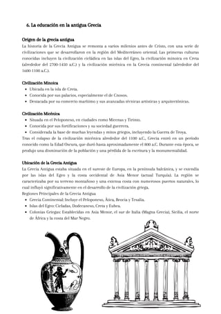 Origen de la grecia antigua
La historia de la Grecia Antigua se remonta a varios milenios antes de Cristo, con una serie de
civilizaciones que se desarrollaron en la región del Mediterráneo oriental. Las primeras culturas
conocidas incluyen la civilización cicládica en las islas del Egeo, la civilización minoica en Creta
(alrededor del 2700-1450 a.C.) y la civilización micénica en la Grecia continental (alrededor del
1600-1100 a.C.).
Civilización Minoica
Ubicada en la isla de Creta.
Conocida por sus palacios, especialmente el de Cnosos.
Destacada por su comercio marítimo y sus avanzadas técnicas artísticas y arquitectónicas.
Civilización Micénica
Situada en el Peloponeso, en ciudades como Micenas y Tirinto.
Conocida por sus fortificaciones y su sociedad guerrera.
Considerada la base de muchas leyendas y mitos griegos, incluyendo la Guerra de Troya.
Tras el colapso de la civilización micénica alrededor del 1100 a.C., Grecia entró en un período
conocido como la Edad Oscura, que duró hasta aproximadamente el 800 a.C. Durante esta época, se
produjo una disminución de la población y una pérdida de la escritura y la monumentalidad.
Ubicación de la Grecia Antigua
La Grecia Antigua estaba situada en el sureste de Europa, en la península balcánica, y se extendía
por las islas del Egeo y la costa occidental de Asia Menor (actual Turquía). La región se
caracterizaba por su terreno montañoso y una extensa costa con numerosos puertos naturales, lo
cual influyó significativamente en el desarrollo de la civilización griega.
Regiones Principales de la Grecia Antigua
Grecia Continental: Incluye el Peloponeso, Ática, Beocia y Tesalia.
Islas del Egeo: Cicladas, Dodecaneso, Creta y Eubea.
Colonias Griegas: Establecidas en Asia Menor, el sur de Italia (Magna Grecia), Sicilia, el norte
de África y la costa del Mar Negro.
6. La educación en la antigua Grecia
 