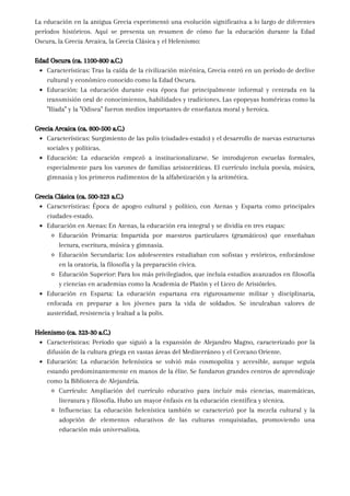 La educación en la antigua Grecia experimentó una evolución significativa a lo largo de diferentes
períodos históricos. Aquí se presenta un resumen de cómo fue la educación durante la Edad
Oscura, la Grecia Arcaica, la Grecia Clásica y el Helenismo:
Edad Oscura (ca. 1100-800 a.C.)
Características: Tras la caída de la civilización micénica, Grecia entró en un período de declive
cultural y económico conocido como la Edad Oscura.
Educación: La educación durante esta época fue principalmente informal y centrada en la
transmisión oral de conocimientos, habilidades y tradiciones. Las epopeyas homéricas como la
"Ilíada" y la "Odisea" fueron medios importantes de enseñanza moral y heroica.
Grecia Arcaica (ca. 800-500 a.C.)
Características: Surgimiento de las polis (ciudades-estado) y el desarrollo de nuevas estructuras
sociales y políticas.
Educación: La educación empezó a institucionalizarse. Se introdujeron escuelas formales,
especialmente para los varones de familias aristocráticas. El currículo incluía poesía, música,
gimnasia y los primeros rudimentos de la alfabetización y la aritmética.
Grecia Clásica (ca. 500-323 a.C.)
Características: Época de apogeo cultural y político, con Atenas y Esparta como principales
ciudades-estado.
Educación en Atenas: En Atenas, la educación era integral y se dividía en tres etapas:
Educación Primaria: Impartida por maestros particulares (gramáticos) que enseñaban
lectura, escritura, música y gimnasia.
Educación Secundaria: Los adolescentes estudiaban con sofistas y retóricos, enfocándose
en la oratoria, la filosofía y la preparación cívica.
Educación Superior: Para los más privilegiados, que incluía estudios avanzados en filosofía
y ciencias en academias como la Academia de Platón y el Liceo de Aristóteles.
Educación en Esparta: La educación espartana era rigurosamente militar y disciplinaria,
enfocada en preparar a los jóvenes para la vida de soldados. Se inculcaban valores de
austeridad, resistencia y lealtad a la polis.
Helenismo (ca. 323-30 a.C.)
Características: Período que siguió a la expansión de Alejandro Magno, caracterizado por la
difusión de la cultura griega en vastas áreas del Mediterráneo y el Cercano Oriente.
Educación: La educación helenística se volvió más cosmopolita y accesible, aunque seguía
estando predominantemente en manos de la élite. Se fundaron grandes centros de aprendizaje
como la Biblioteca de Alejandría.
Currículo: Ampliación del currículo educativo para incluir más ciencias, matemáticas,
literatura y filosofía. Hubo un mayor énfasis en la educación científica y técnica.
Influencias: La educación helenística también se caracterizó por la mezcla cultural y la
adopción de elementos educativos de las culturas conquistadas, promoviendo una
educación más universalista.
 