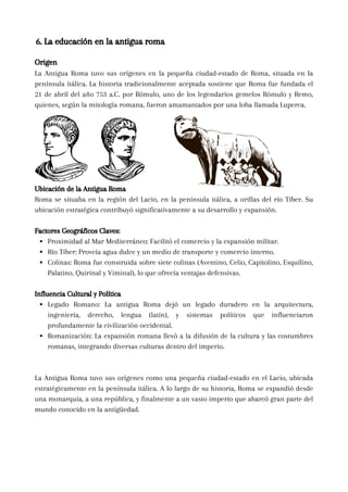 Origen
La Antigua Roma tuvo sus orígenes en la pequeña ciudad-estado de Roma, situada en la
península itálica. La historia tradicionalmente aceptada sostiene que Roma fue fundada el
21 de abril del año 753 a.C. por Rómulo, uno de los legendarios gemelos Rómulo y Remo,
quienes, según la mitología romana, fueron amamantados por una loba llamada Luperca.
Ubicación de la Antigua Roma
Roma se situaba en la región del Lacio, en la península itálica, a orillas del río Tíber. Su
ubicación estratégica contribuyó significativamente a su desarrollo y expansión.
Factores Geográficos Claves:
Proximidad al Mar Mediterráneo: Facilitó el comercio y la expansión militar.
Río Tíber: Proveía agua dulce y un medio de transporte y comercio interno.
Colinas: Roma fue construida sobre siete colinas (Aventino, Celio, Capitolino, Esquilino,
Palatino, Quirinal y Viminal), lo que ofrecía ventajas defensivas.
Influencia Cultural y Política
Legado Romano: La antigua Roma dejó un legado duradero en la arquitectura,
ingeniería, derecho, lengua (latín), y sistemas políticos que influenciaron
profundamente la civilización occidental.
Romanización: La expansión romana llevó a la difusión de la cultura y las costumbres
romanas, integrando diversas culturas dentro del imperio.
La Antigua Roma tuvo sus orígenes como una pequeña ciudad-estado en el Lacio, ubicada
estratégicamente en la península itálica. A lo largo de su historia, Roma se expandió desde
una monarquía, a una república, y finalmente a un vasto imperio que abarcó gran parte del
mundo conocido en la antigüedad.
6. La educación en la antigua roma
 