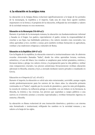 6. La educación en la antigua roma
La educación en la Antigua Roma evolucionó significativamente a lo largo de los períodos
de la monarquía, la república y el imperio. Cada una de estas fases aportó cambios
importantes en la forma y el propósito de la educación, reflejando las necesidades y valores
de la sociedad romana en esos momentos.
Educación en la Monarquía (753-509 a.C.)
Durante el período de la monarquía romana, la educación era fundamentalmente informal
y basada en el hogar. Los padres, especialmente el padre, tenían la responsabilidad de
enseñar a sus hijos. Las habilidades prácticas y los valores morales eran esenciales. Los
niños aprendían a leer, escribir y contar, pero también recibían formación en agricultura,
combate y las tradiciones religiosas y culturales de Roma.
Educación en la República (509-27 a.C.)
Con la llegada de la república, la educación comenzó a institucionalizarse más. Se abrieron
escuelas elementales llamadas "ludus", donde los niños aprendían lectura, escritura,
aritmética y el uso del ábaco. Los estudios se ampliaron para incluir gramática, retórica y
literatura latina y griega. Los valores cívicos y la preparación para la vida pública y militar
eran componentes cruciales. Los jóvenes aristócratas frecuentemente recibían educación
adicional en filosofía, oratoria y leyes, a menudo mediante tutores privados o estudiando en
Grecia.
Educación en el Imperio (27 a.C.-476 d.C.)
Durante el imperio, la educación se volvió aún más estructurada y accesible, aunque seguía
siendo predominantemente para los varones de las clases altas. La educación primaria
continuaba en el "ludus", seguido por la escuela de gramática y, para los más privilegiados,
la escuela de retórica. La influencia griega se consolidó, con un énfasis en la literatura, la
filosofía, la retórica y las ciencias. Los jóvenes que aspiraban a cargos públicos o una
carrera en el derecho asistían a escuelas especializadas y recibían formación rigurosa en
oratoria y filosofía.
La educación en Roma evolucionó de una instrucción doméstica y práctica a un sistema
más formalizado e institucional, reflejando los cambios en la sociedad romana y sus
valores a lo largo de los siglos.
 