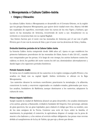 La cultura Caldeo Asiria o Mesopotamia se desarrolló en el Cercano Oriente, en la región
que los griegos llamaron Mesopotamia, que quiere decir ciudad entre ríos. Abarca 140 000
km cuadrados de superficie, encerrado entre los cursos de los ríos Tigris y Eufrates, que
nacen en las montañas de Armenia, recorriendo de norte a sur. Actualmente en su
territorio se encuentra Irak con su capital Bagdad.
Sus límites fueron; por el norte con las montañas de Armenia; por el sur con el golfo
Pérsico; por el este con la meseta de Irán y por el oeste con los desiertos de Siria y Arabia.
Evolución histórica: periodos de la Cultura Caldeo Asiria
La historia Caldeo Asiria comprende desde 3000 años a.C. época en que establecen los
primeros habitantes procedentes de las montañas de Elam, hasta el año 533 d.C., cuando
son conquistados por los persas. A lo largo de este tiempo, los asirios lucharon contra los
caldeos; es decir, los pueblos del norte contra los del sur, dominándose alternadamente y
dando lugar a los siguientes periodos históricos:
Periodo Sumerio Acadio
Se inicia con el establecimiento de los sumerios en la región contigua al golfo Pérsico y los
acadios en Akad, con su capital Agadé. Ambos territorios se ubican en la Baja
Mesopotamia.
Los sumerios idearon la escritura cuneiforme; practicaron la metalurgia y la alfarería;
conocieron la rueda y estuvieron organizados en ciudades-estados, gobernadas por reyes.
Los acadios, fundadores de Babilonia, aunque dominaron a los sumerios, adoptaron la
cultura de estos.
Primer imperio babilónico
Surgió cuando la ciudad de Babilonia alcanzó un gran desarrollo y los acadios dominaron
a los asirios, gracias a Hamurabi, verdadero fundador del Imperio. Este personaje, además
de gran guerrero, fue un gran legislador, pues elaboró el código que lleva su nombre, uno
de los más antiguos de la Tierra. Contiene una serie de leyes sobre la familia, el
matrimonio, la propiedad, el comercio, la agricultura; dispone el castigo con la pena de
muerte a los ladrones y a los omisos al servicio militar obligatorio. Las penas eran severas
debido al cumplimiento de la Ley de Talión, ojo por ojo y diente por diente.
1. Mesopotamia o Cultura Caldeo-Asiria
Origen y Ubicación:
 