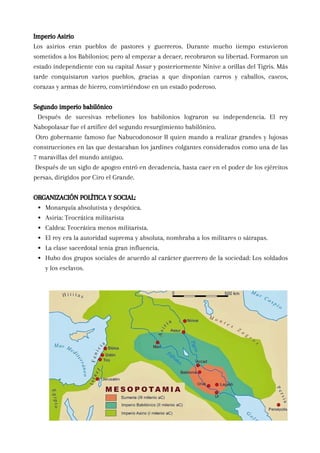 Imperio Asirio
Los asirios eran pueblos de pastores y guerreros. Durante mucho tiempo estuvieron
sometidos a los Babilonios; pero al empezar a decaer, recobraron su libertad. Formaron un
estado independiente con su capital Assur y posteriormente Nínive a orillas del Tigris. Más
tarde conquistaron varios pueblos, gracias a que disponían carros y caballos, cascos,
corazas y armas de hierro, convirtiéndose en un estado poderoso.
Segundo imperio babilónico
Después de sucesivas rebeliones los babilonios lograron su independencia. El rey
Nabopolasar fue el artífice del segundo resurgimiento babilónico.
Otro gobernante famoso fue Nabucodonosor II quien mando a realizar grandes y lujosas
construcciones en las que destacaban los jardines colgantes considerados como una de las
7 maravillas del mundo antiguo.
Después de un siglo de apogeo entró en decadencia, hasta caer en el poder de los ejércitos
persas, dirigidos por Ciro el Grande.
ORGANIZACIÓN POLÍTICA Y SOCIAL:
Monarquía absolutista y despótica.
Asiria: Teocrática militarista
Caldea: Teocrática menos militarista.
El rey era la autoridad suprema y absoluta, nombraba a los militares o sátrapas.
La clase sacerdotal tenia gran influencia.
Hubo dos grupos sociales de acuerdo al carácter guerrero de la sociedad: Los soldados
y los esclavos.
 