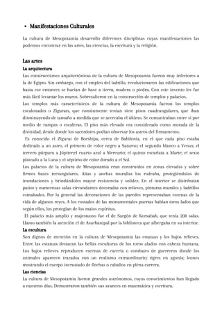 La cultura de Mesopotamia desarrollo diferentes disciplinas cuyas manifestaciones las
podemos encontrar en las artes, las ciencias, la escritura y la religión.
Las artes
La arquitectura
Las construcciones arquitectónicas de la cultura de Mesopotamia fueron muy inferiores a
la de Egipto. Sin embargo, con el empleo del ladrillo, revolucionaron las edificaciones que
hasta ese entonces se hacían de base a tierra, madera o piedra. Con este invento les fue
más fácil levantar los muros. Sobresalieron en la construcción de templos y palacios.
Los templos más característicos de la cultura de Mesopotamia fueron los templos
escalonados o Zigurats, que comúnmente tenían siete pisos cuadrangulares, que iban
disminuyendo de tamaño a medida que se acercaba el último. Se comunicaban entre si por
medio de rampas o escaleras. El piso más elevado era considerado como morada de la
divinidad, desde donde los sacerdotes podían observar los astros del firmamento.
Es conocido el Zigurat de Borshipa, cerca de Babilonia, en el que cada piso estaba
dedicado a un astro, el primero de color negro a Saturno; el segundo blanco a Venus; el
tercero púrpura a Júpiter;el cuarto azul a Mercurio; el quinto escarlata a Marte; el sexto
plateado a la Luna y el séptimo de color dorado a el Sol.
Los palacios de la cultura de Mesopotamia eran construidos en zonas elevadas y sobre
firmes bases rectangulares. Altas y anchas murallas los rodeaba, protegiéndolos de
inundaciones y brindándoles mayor resistencia y solidez. En el interior se distribuían
patios y numerosas salas circundantes decoradas con relieves, pinturas murales y ladrillos
esmaltados. Por lo general las decoraciones de las paredes representaban escenas de la
vida de algunos reyes. A los costados de las monumentales puertas habían toros lados que
según ellos, los protegían de los malos espíritus.
El palacio más amplio y majestuoso fue el de Sargón de Korsabab, que tenía 208 salas.
Llamo también la atención el de Asurbanipal por la biblioteca que albergaba en su interior.
La escultura
Son dignos de mención en la cultura de Mesopotamia las estatuas y los bajos relieves.
Entre las estatuas destacan las bellas esculturas de los toros alados con cabeza humana.
Los bajos relieves reproducen escenas de cacería o combates de guerreros donde los
animales aparecen trazados con un realismo extraordinario; tigres en agonía; leones
mostrando el cuerpo incrustado de flechas o caballos en plena carrera.
Las ciencias
La cultura de Mesopotamia fueron grandes astrónomos, cuyos conocimientos han llegado
a nuestros días. Demostraron también sus avances en matemática y escritura.
Manifestaciones Culturales
 