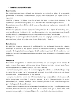La astronomía
Las constantes observaciones del cielo por parte de los sacerdotes de la cultura de Mesopotamia
permitieron un excelente y extraordinario progreso en la astronomía. Sus logros fueron los
siguientes:
Midieron el tiempo, calculando el día en 24 horas; las horas en 60 minutos; el minuto en 60
segundos; la semana en 7 días y el año en 12 meses lunares (6 de 28 días y 6 de 29 días).
Determinaron los eclipses del Sol y de la Luna, atribuyéndolos al ocultamiento momentáneo de
un astro por otro.
Crearon los signos del Zodiaco, representándolos por medio de 12 figuras de animales y cosas,
correspondientes a los 12 meses del año. Estos signos, según los magos caldeos, recibían la
influencia de otros astros y determinaban el carácter de una persona (Horoscopo).
Distinguieron los astros opacos (planetas) de los astros con luz propia (estrellas), Estudiaron los
planetas más próximos al Sol: Mercurio, Venus, Marte, Jupiter y Saturno.
La matemática
Los sumerios y caldeos dominaron la multiplicación, que no habían conocido los egipcios,
inventaron el círculo de 360 grados; idearon la numeración decimal y sexagesimal; como
unidades de longitud utilizaron el palmo de 27 centímetros, el codo de 49 centímetros y el
estadio de 114 metros; conocieron las medidas de peso como la mina de 305 gramos y el talento
de 60 minas.
La escritura
La escritura mesopotámica es denominada cuneiforme, por que sus signos tienen la forma de
cuñas o clavos. Estos signos originalmente fueron dibujos de animales o cosas, luego fueron
simplificándose a caracteres horizontales, verticales y oblicuos.
Escribían con un punzón o caña de hueso sobre pequeñas tablillas de arcilla blanda que luego
se endurecían al secarse o al ser sometidas a la acción del fuego. En la biblioteca de Asurbanipal
se encontraron 3 mil obras escritas en este material.
Los signos cuneiformes fueron más difíciles de traducir que los jeroglíficos egipcios; pues cada
signo representaba una sílaba o diferentes sílabas y a veces palabras enteras. El alemán
Grotefend (1802) y el inglés Rawlinson (1837). Las investigaciones de este último fueron posibles
por el hallazgo de la Roca de Behistun.
Las principales obras literarias de la cultura de Mesopotamia han sido transmitidas en tablillas
de arcilla, relatos míticos tales como El Poema de la Creación en la que se cuenta cómo era le
mundo en un principio y el Poema de Gilgamesh o a versión del diluvio mesopotámico.
Manifestaciones Culturales
 