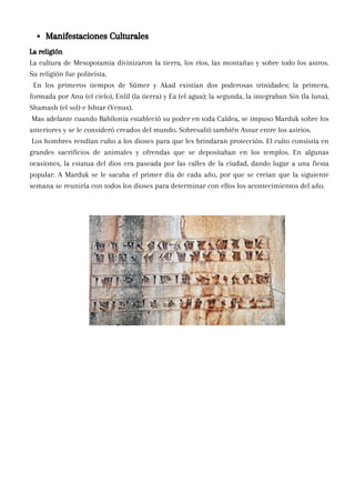 La religión
La cultura de Mesopotamia divinizaron la tierra, los ríos, las montañas y sobre todo los astros.
Su religión fue politeísta.
En los primeros tiempos de Súmer y Akad existían dos poderosas trinidades; la primera,
formada por Anu (el cielo), Enlil (la tierra) y Ea (el agua); la segunda, la integraban Sin (la luna),
Shamash (el sol) e Ishtar (Venus).
Mas adelante cuando Babilonia estableció su poder en toda Caldea, se impuso Marduk sobre los
anteriores y se le consideró creados del mundo. Sobresalió también Assur entre los asirios.
Los hombres rendían culto a los dioses para que les brindaran protección. El culto consistía en
grandes sacrificios de animales y ofrendas que se depositaban en los templos. En algunas
ocasiones, la estatua del dios era paseada por las calles de la ciudad, dando lugar a una fiesta
popular. A Marduk se le sacaba el primer día de cada año, por que se creían que la siguiente
semana se reuniría con todos los dioses para determinar con ellos los acontecimientos del año.
Manifestaciones Culturales
 