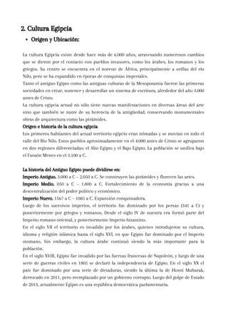 La cultura Egipcia existe desde hace más de 6.000 años, atravesando numerosos cambios
que se dieron por el contacto con pueblos invasores, como los árabes, los romanos y los
griegos. Su centro se encuentra en el noreste de África, principalmente a orillas del río
Nilo, pero se ha expandido en épocas de conquistas imperiales.
Tanto el antiguo Egipto como las antiguas culturas de la Mesopotamia fueron las primeras
sociedades en crear, sostener y desarrollar un sistema de escritura, alrededor del año 3.000
antes de Cristo.
La cultura egipcia actual no sólo tiene nuevas manifestaciones en diversas áreas del arte
sino que también se nutre de su herencia de la antigüedad, conservando monumentales
obras de arquitectura como las pirámides.
Origen e historia de la cultura egipcia
Los primeros habitantes del actual territorio egipcio eran nómadas y se movían en todo el
valle del Río Nilo. Estos pueblos aproximadamente en el 4.000 antes de Cristo se agruparon
en dos regiones diferenciadas: el Alto Egipto y el Bajo Egipto. La población se unifica bajo
el Faraón Menes en el 3.100 a C.
La historia del Antiguo Egipto puede dividirse en:
Imperio Antiguo. 3.000 a C – 2.050 a C. Se construyen las pirámides y florecen las artes.
Imperio Medio. 050 a C – 1.800 a C. Fortalecimiento de la economía gracias a una
descentralización del poder político y económico.
Imperio Nuevo. 1567 a C – 1085 a C. Expansión conquistadora.
Luego de los sucesivos imperios, el territorio fue dominado por los persas (341 a C) y
posteriormente por griegos y romanos. Desde el siglo IV de nuestra era formó parte del
Imperio romano oriental, y posteriormente Imperio bizantino.
En el siglo VII el territorio es invadido por los árabes, quienes introdujeron su cultura,
idioma y religión islámica hasta el siglo XVI, en que Egipto fue dominado por el Imperio
otomano. Sin embargo, la cultura árabe continuó siendo la más importante para la
población.
En el siglo XVIII, Egipto fue invadido por las fuerzas francesas de Napoleón, y luego de una
serie de guerras civiles en 1805 se declaró la independencia de Egipto. En el siglo XX el
país fue dominado por una serie de dictaduras, siendo la última la de Hosni Mubarak,
derrocado en 2011, pero reemplazado por un gobierno corrupto. Luego del golpe de Estado
de 2013, actualmente Egipto es una república democrática parlamentaria.
2. Cultura Egipcia
Origen y Ubicación:
 
