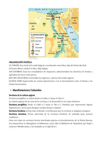 Escritura de la cultura egipcia
Escritura jeroglífica se utilizó desde el 3.300 a C hasta el 700 a C.
La cultura egipcia fue la cuna de la escritura, y la desarrolló en tres tipos distintos:
Escritura jeroglífica. Desde el 3.300 a C hasta el 700 a C. Símbolos que representan objetos
(figurativos) y sirven para designar sonidos (letras o sílabas)
Escritura hierática. Forma más estilizada y sencilla para que la escritura se adaptara al papiro.
Escritura demótica. Forma abreviada de la escritura hierática. Se utilizaba para asuntos
cotidianos.
Estos tres tipos de escritura fueron descifrados gracias al descubrimiento de la Piedra Rosetta.
Los manuscritos se albergaban en bibliotecas, entre ellas la Biblioteca de Alejandría, que llegó a
contener 900.000 obras, y fue fundada en el siglo III a C.
Manifestaciones Culturales
ORGANIZACIÓN POLÍTICA:
EL FARAÓN: Era el jefe del estado Egipcio, considerado como Dios, hijo del divino Ra (Sol)
El faraón Menes, unificó el Alto y Bajo Egipto.
LOS ESCRIBAS: Eran los recaudadores de impuestos, administraban los dominios de faraón y
aplicaban las leyes como jueces.
JEFE DEL SELLO REAL: Controlaba los ingresos y egresos del estado egipcio.
ELGRAN VISIR: Supervisaba los nomos (provincias) y era el intermediario entre el faraón y los
demás funcionarios.
 