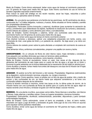 Modo de Empleo: Como tónico estomacal, beber como agua de tiempo el cocimiento preparado
con 10 gramos de hojas para medio litro de agua. Este mismo cocimiento se usa en forma de
lavados vaginales expuestos anteriormente.
Para inducir la caída del ombligo en los recién nacidos, secar las hojas, reducirlas a polvo
(pulverizarlas) y aplicarlas sobre la herida.

AVENA.- Es una planta que pertenece a la familia de las gramíneas, de 80 centímetros de altura,
compuesta de 7 a 8 tallos delgados, nudosos y huecos, flores situadas en forma radiada y semilla
con propiedades alimenticias.
Propiedades: Pectorales (contra bronquitis y catarros), diuréticas (para aumentar la secreción de
orina) y emolientes (que reblandecen los tejidos, facilitando la resolución de tumores y abscesos).
Contra dolores de costado y como alimento para niños y convalecientes.
Modo de Empleo: Contra bronquitis y catarros, tomar una cucharada cada dos horas del
cocimiento hecho con 50 gramos de avena para medio litro de agua.
Como diurética, tomar como agua de tiempo el mismo cocimiento anterior.
Para disolver tumores y abscesos, aplicar una cataplasma preparada con leche, avena, una
cucharada de miel, unas gotas de limón y un pedacito de, alcanfor. Se deja secar y se retira con
agua tibia.
Contra dolores de costado poner sobre la parte afectada un emplasto del cocimiento de avena en
vinagre.
Para alimentar niños y enfermos convalecientes, preparar una papilla con avena y leche.

AXOCOPAQUE.- Es un arbusto de flores de color blanco rojizo, hojas dentadas y aovadas y
fruto pequeño con semillas diminutas que crece en terrenos calizo-arcillosos.
Propiedades: Contra los dolores reumáticos, como laxante y diurético.
Moda de Empleo: Contra el reumatismo, tomar un vaso, tres veces al día, después de los
alimentos del cocimiento de seis hojas para un cuarto de litro de agua y el jugo de un limón y
friccionar la parte adolorida con la tintura elaborada de la maceración de las hojas en alcohol puro.
Como diurético y laxante, tomar media hora antes del desayuno una taza de la infusión de 8 hojas
para medio litro de agua.

AZAHAR.- El azahar es la flor del limonero y del naranjo. Propiedades: Digestivas (estimulantes
de la digestión), contra la tensión nerviosa, angustia, ira, coraje e insomnio.
Modo de Empleo: Como aperitiva, hacer un jarabe con un litro de agua de azahar, kilo y medio de
azúcar y dos cucharadas de ron; se hierve hasta que adquiera consistencia y se toma una
cucharada cafetera después de los alimentos.
Contra la tensión nerviosa e insomnio, tomar tres tazas al día, la última antes de dormir, de la
infusión hecha con una cucharada de flores de azahar para un cuarto de litro de agua; dejar en
reposo durante unos minutos y endulzar al gusto con miel de abeja o azúcar morena.

BERROS.- Es una planta crucífera, que posee varios tallos, flores blancas o amarillas, raíz blanca
y fibrosa, hojas alternas y semillas rojizas. Crece en lugares templados y terrenos húmedos.
Propiedades: Estimulantes, diuréticas, autiescorbúticas, pectorales, depurativas y para combatir
enfermedades hepáticas.
Modo de Empleo: Como estimulante, comer el berro en ensalada, o bien, el berro molido,
mezclado con agua y jugo de limón y endulzado al gusto. Este jugo se da a los niños en ayunas
para expulsar ciertos parásitos intestinales.
Como diurético, tomar como agua de tiempo el cocimiento de 100 gramos de hojas y tallos para
medio litro de agua.
 