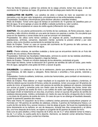 Para las fiebres biliosas y calmar los ardores de la vejiga urinaria, tomar tres vasos al día del
cocimiento de 10 gramos de hojas, 25 gramos de miel de abeja para medio litro de agua.

CABELLITOS DE ELOTE.- Los cabellos de elote o barbas de maíz se expenden en los
mercados y son de gran valor terapéutico, principalmente en las enfermedades renales.
Propiedades: Diuréticas y litrontrípticas (para disolver cálculos o arenillas renales).
Modo de Empleo: Tomar como agua de tiempo el cocimiento de 15 gramos de cabellitos para un
litro de agua. Si se le agrega un poco de alfalfa o cebada aumenta su valor curativo.
NOTA: No debe emplearse en casos de cistitis aguda (inflamación de la vejiga).

CACTUS.- Es una planta perteneciente a la familia de las cactáceas, de flores púrpuras, rojas o
amarillas y tallo cilíndrico dividido en una serie de brazos con espinas o cerdas. Es una planta que
crece en los desiertos o zonas áridas de la cual se conocen mil variedades.
Propiedades: Se utiliza como tónico cardiaco, en anginas de pecho, insuficiencias cardiacas
palpitaciones, arritmias, cansancio, depresión mental, aumenta la presión arterial y por esto
mismo, obra como diurético aumentando la cantidad de orina.
Modo de Empleo: Tomar un vaso en ayunas del cocimiento de 50 gramos de tallo carnoso, en
trozos, sin espinas para medio litro de agua.

CAFE.- Planta rubiácea, de semillas ovaladas y duras que se encuentran dentro de un fruto del
tamaño de una cereza y flores blancas.
Propiedades: Estimula las facultades intelectuales, aminora la acción de las bebidas alcohólicas,
fortalece el estómago, facilita la digestión y baja las fiebres.
Modo de Empleo: Tomarlo en infusión después de los alimentos, endulzado al gusto.
Para bajar las fiebres, tomar la decocción de 5 gramos de semillas de café sin tostar, para medio
litro de agua, agregando unas gotas de limón y azúcar al gusto.

CALABAZA.- La calabaza es fruto de la calabacera, planta que pertenece a la familia de las
cucurbitáceas, de tallo áspero y alargado, flores blancas o amarillas y fruto grande, redonda y
largo.
Propiedades: Contra la solitaria, lombrices, contra las hemorroides, para combatir el nerviosismo y
como tónico cerebral.
Modo de Empleo: Para obtener un mejor resultado en la expulsión de la solitaria y lombrices, el
enfermo deberá ayunar durante 24 horas y antes de acostarse, tomar una purga con 30 gramos de
aceite de ricino; al siguiente día, moler cien gramos de semilla de calabaza sin cáscara, endulzada
con azúcar al gusto y comerlas junto con medio vaso de leche. Pasadas dos horas, tomar otra
purga con 30 gramos de aceite de ricino o con sulfato de sodio (sal inglesa). Algunos terapeutas
aconsejan dividir el tratamiento en dos días, el primero, tomar en ayunas 50 gramos de semilla de
calabaza descascarada, molida y endulzada con medio de vaso de leche; al segundo día lo mismo
y una dosis de 40 gramos de aceite de ricino. En caso de que no se obtenga el resultado deseado,
repetir la operación pasados dos meses.
Para este mismo fin (expulsión de la tenia o solitaria) ciertas personas acostumbran preparar un
horchata con 100 gramos de semillas de calabaza, enteras, 5 gramos de hierbabuena fresca y un
cuarto de litro de leche fría y azúcar morena o miel de abeja al gusto. Se licuan los ingredientes se
toma diariamente en la mañana, en vez de desayuno, durante tres días consecutivos y el último
día, una hora después de la toma, se ingiere un purgante de 60 gramos de aceite de ricino.
Esta cura es para adultos y niños mayores de 8 años; los de 4 a 7 años deberán tomar la mitad y
los de 1 a 3 años, la cuarta parte de lo descrito. Asimismo, se deberán comer alimentos frescos,
de preferencia frutas o jugos y evitar los irritantes.
 
