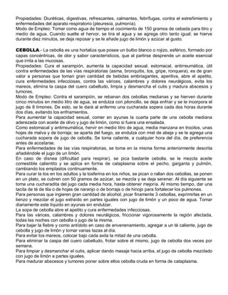 Propiedades: Diuréticas, digestivas, refrescantes, calmantes, febrífugas, contra el estreñimiento y
enfermedades del aparato respiratorio (pleuresía, pulmonía).
Modo de Empleo: Tomar como agua de tiempo el cocimiento de 150 gramos de cebada para litro y
medio de agua. Cuando suelte el hervor, se tira el agua y se agrega otro tanto igual; se hierve
durante diez minutos, se deja reposar y se le añade jugo de limón y azúcar al gusto.

CEBOLLA.- La cebolla es una hortaliza que posee un bulbo blanco o rojizo, esférico, formado por
capas concéntricas, de olor y sabor característicos, que al partirse desprende un aceite esencial
que irrita a las mucosas.
Propiedades: Cura el sarampión, aumenta la capacidad sexual, estomacal, antirreumática, útil
contra enfermedades de las vías respiratorias (asma, bronquitis, tos, gripe, ronquera), es de gran
valor a personas que toman gran cantidad de bebidas embriagantes, aperitiva, abre el apetito,
cura enfermedades infecciosas, contra las várices, calambres y dolores neurálgicos, evita los
mareos, elimina la caspa del cuero cabelludo, limpia y desmancha el cutis y madura abscesos y
tumores.
Modo de Empleo: Contra el sarampión, se rebanan dos cebollas medianas y se hierven durante
cinco minutos en medio litro de agua, se endulza con piloncillo, se deja enfriar y se le incorpora el
jugo de 8 limones. De esto, se le dará al enfermo una cucharada sopera cada dos horas durante
dos días, evitando los enfriamientos.
Para aumentar la capacidad sexual, comer en ayunas la cuarta parte de una cebolla mediana
aderezada con aceite de olivo y jugo de limón, como si fuera una ensalada.
Como estomacal y antirreumática, hervir en medio litro de agua, media manzana en trocitos, unas
hojas de malva y de borraja; se aparta del fuego, se endulza con miel de abeja y se le agrega una
cucharada sopera de jugo de cebolla. Se toma caliente, a cualquier hora del día, de preferencia
antes de acostarse.
Para enfermedades de las vías respiratorias, se toma en la misma forma anteriormente descrita
añadiéndole el jugo de un limón.
En caso de disnea (dificultad para respirar), se pica bastante cebolla, se le mezcla aceite
comestible calientito y se aplica en forma de cataplasma sobre el pecho, garganta y pulmón,
cambiando los emplastos continuamente.
Para curar la tos en los adultos y la tosferina en los niños, se pican o rallan dos cebollas, se ponen
en un plato, se cubren con 50 gramos de azúcar, se mezcla y se deja serenar. Al día siguiente se
toma una cucharadita del jugo cada media hora, hasta obtener mejoría. Al mismo tiempo, dar una
tacita de té de tila o de hojas de naranjo o de borraja o de hinojo para fortalecer los pulmones.
Para personas que ingieren gran cantidad de alcohol, picar finamente 3 cebollas, exprimirlas en un
lienzo y mezclar el jugo extraído en partes iguales con jugo de limón y un poco de agua. Tomar
diariamente este líquido en ayunas sin endulzar.
La sopa de cebolla abre el apetito y cura enfermedades infecciosas.
Para las várices, calambres y dolores neurálgicos, friccionar vigorosamente la región afectada,
todas las noches con cebolla o jugo de la misma.
Para bajar la fiebre y como antídoto en caso de envenenamiento, agregar a un té caliente, jugo de
cebolla y jugo de limón y tomar varias tazas al día.
Para evitar los mareos, colocar bajo cada axila la mitad de una cebolla.
Para eliminar la caspa del cuero cabelludo, frotar sobre el mismo, jugo de cebolla dos veces por
semana.
Para limpiar y desmanchar el cutis, aplicar dando masaje hacia arriba, el jugo de cebolla mezclado
con jugo de limón a partes iguales.
Para madurar abscesos y tumores poner sobre ellos cebolla cruda en forma de cataplasma.
 