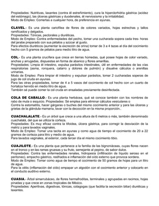 Propiedades: Nutritivas, laxantes (contra él estreñimiento), cura la hiperclorhidria gástrica (acidez
del estómago), las úlceras gástricas y duodenales, él nerviosismo y la irritabilidad.
Modo de Empleo: Comerlas a cualquier hora, de preferencia en ayunas.

CLAVEL.- Es una planta cariofílea de flores de colores variados, hojas estrechas y tallos
ramificados y delgados.
Propiedades: Tónicas, pectorales y diuréticas.
Modo de Empleo: Contra enfermedades del pecho, tomar una cucharada sopera cada tres- horas
del jarabe preparado con sus pétalos y azúcar al gusto.
Para efectos diuréticos (aumentar la excreción de orina) tomar de 3 a 4 tazas al día del cocimiento
hecho con 5 gramos de pétalos para medio litro de agua.

COL.- Es una planta crucífera que crece en tierras húmedas, qué posee hojas de color variado,
anchas y arrugadas, dispuestas en forma de abanico y flores amarillas.
Propiedades: Limpia él intestino, expulsa parásitos intestinales, útil en enfermedades de las vías
respiratorias (asma, ronquera, catarro y dolores de pulmón) y disuelve cálculos o arenillas
urinarias.
Modo de Empleo: Para limpiar él intestino y expulsar parásitos, tomar 2 cucharadas soperas de
jugo de col cruda en ayunas.
Para las otras propiedades, tomar de 4 a 5 vasos del cocimiento de col hecho con un cuarto de
hortaliza hervido en medio litro de agua.
También sé puede comer la col cruda en ensaladas previamente desinfectada.

COLA DE CABALLO.- Es una planta herbácea, qué sé conoce también con los nombres de
rabo de mula o esquicio. Propiedades: Sé emplea para eliminar cálculos vesiculares o
Contra la estomatitis, hacer gárgaras o buches del mismo cocimiento anterior y para las úlceras y
grietas de la glándula mamaria, lavar con la decocción en la misma proporción..

CUACHALALATE.- Es un árbol que crece a una altura de 6 metros o más, también denominado
cuachalalá, del que se utiliza la corteza.
Propiedades: Es muy eficaz contra la tifoidea, úlcera gástrica, para corregir la desviación de la
matriz y para lavados vaginales.
Modo de Empleo: Tomar una tacita en ayunas y como agua de tiempo el cocimiento de 20 a 22
gramos de corteza para litro y medio de agua.
Para lavados vaginales, al exterior, cada tercer día el mismo cocimiento tibio.

CUAJILOTE.- Es una planta que pertenece a la familia de las bignoniáceas, cuyas flores nacen
en el tronco y en las ramas gruesas y su fruto, semejante al pepino, de sabor dulce.
Propiedades: Contra las enfermedades renales, hidropesía (infiltración de líquido seroso en el
peritoneo), empacho gástrico, resfriados e inflamación del oído externo que provoca sordera.
Modo de Empleo: Tomar como agua de tiempo el cocimiento de 50 gramos de hojas para un litro
de agua.
Para la otitis (inflamación del oído) empapar un algodón con el cocimiento anterior y colocarlo en
el conducto auditivo externo.

CUASIA.- Árbol simarrubáceo, de flores hermafroditas, terminales y agrupadas en racimos, hojas
pinadas y que crece en zonas tropicales de México.
Propiedades: Aperitivas, digestivas, tónicas, colagogas (que facilita la secreción biliar) diuréticas y
laxantes.
 