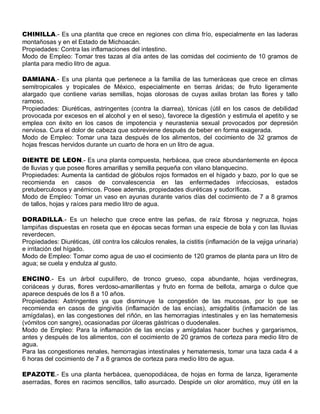 CHINILLA.- Es una plantita que crece en regiones con clima frío, especialmente en las laderas
montañosas y en el Estado de Michoacán.
Propiedades: Contra las inflamaciones del intestino.
Modo de Empleo: Tomar tres tazas al día antes de las comidas del cocimiento de 10 gramos de
planta para medio litro de agua.

DAMIANA.- Es una planta que pertenece a la familia de las turneráceas que crece en climas
semitropicales y tropicales de México, especialmente en tierras áridas; de fruto ligeramente
alargado que contiene varias semillas, hojas olorosas de cuyas axilas brotan las flores y tallo
ramoso.
Propiedades: Diuréticas, astringentes (contra la diarrea), tónicas (útil en los casos de debilidad
provocada por excesos en el alcohol y en el seso), favorece la digestión y estimula el apetito y se
emplea con éxito en los casos de impotencia y neurastenia sexual provocados por depresión
nerviosa. Cura el dolor de cabeza que sobreviene después de beber en forma exagerada.
Modo de Empleo: Tomar una taza después de los alimentos, del cocimiento de 32 gramos de
hojas frescas hervidos durante un cuarto de hora en un litro de agua.

DIENTE DE LEON.- Es una planta compuesta, herbácea, que crece abundantemente en época
de lluvias y que posee flores amarillas y semilla pequeña con vilano blanquecino.
Propiedades: Aumenta la cantidad de glóbulos rojos formados en el hígado y bazo, por lo que se
recomienda en casos de convalescencia en las enfermedades infecciosas, estados
pretuberculosos y anémicos. Posee además, propiedades diuréticas y sudoríficas.
Modo de Empleo: Tomar un vaso en ayunas durante varios días del cocimiento de 7 a 8 gramos
de tallos, hojas y raíces para medio litro de agua.

DORADILLA.- Es un helecho que crece entre las peñas, de raíz fibrosa y negruzca, hojas
lampiñas dispuestas en roseta que en épocas secas forman una especie de bola y con las lluvias
reverdecen.
Propiedades: Diuréticas, útil contra los cálculos renales, la cistitis (inflamación de la vejiga urinaria)
e irritación del hígado.
Modo de Empleo: Tomar como agua de uso el cocimiento de 120 gramos de planta para un litro de
agua; se cuela y endulza al gusto.

ENCINO.- Es un árbol cupulífero, de tronco grueso, copa abundante, hojas verdinegras,
coriáceas y duras, flores verdoso-amarillentas y fruto en forma de bellota, amarga o dulce que
aparece después de los 8 a 10 años.
Propiedades: Astringentes ya que disminuye la congestión de las mucosas, por lo que se
recomienda en casos de gingivitis (inflamación de las encías), amigdalitis (inflamación de las
amígdalas), en las congestiones del riñón, en las hemorragias intestinales y en las hematemesis
(vómitos con sangre), ocasionadas por úlceras gástricas o duodenales.
Modo de Empleo: Para la inflamación de las encías y amígdalas hacer buches y gargarismos,
antes y después de los alimentos, con el cocimiento de 20 gramos de corteza para medio litro de
agua.
Para las congestiones renales, hemorragias intestinales y hematemesis, tomar una taza cada 4 a
6 horas del cocimiento de 7 a 8 gramos de corteza para medio litro de agua.

EPAZOTE.- Es una planta herbácea, quenopodiácea, de hojas en forma de lanza, ligeramente
aserradas, flores en racimos sencillos, tallo asurcado. Despide un olor aromático, muy útil en la
 