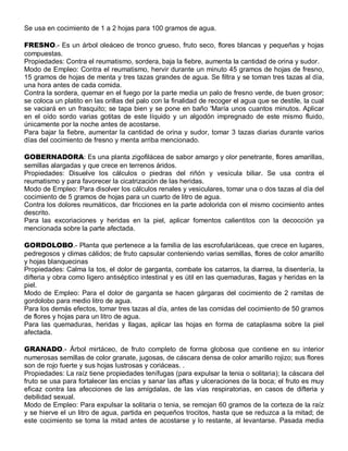 Se usa en cocimiento de 1 a 2 hojas para 100 gramos de agua.

FRESNO.- Es un árbol oleáceo de tronco grueso, fruto seco, flores blancas y pequeñas y hojas
compuestas.
Propiedades: Contra el reumatismo, sordera, baja la fiebre, aumenta la cantidad de orina y sudor.
Modo de Empleo: Contra el reumatismo, hervir durante un minuto 45 gramos de hojas de fresno,
15 gramos de hojas de menta y tres tazas grandes de agua. Se filtra y se toman tres tazas al día,
una hora antes de cada comida.
Contra la sordera, quemar en el fuego por la parte media un palo de fresno verde, de buen grosor;
se coloca un platito en las orillas del palo con la finalidad de recoger el agua que se destile, la cual
se vaciará en un frasquito; se tapa bien y se pone en baño 'María unos cuantos minutos. Aplicar
en el oído sordo varias gotitas de este líquido y un algodón impregnado de este mismo fluido,
únicamente por la noche antes de acostarse.
Para bajar la fiebre, aumentar la cantidad de orina y sudor, tomar 3 tazas diarias durante varios
días del cocimiento de fresno y menta arriba mencionado.

GOBERNADORA: Es una planta zigofilácea de sabor amargo y olor penetrante, flores amarillas,
semillas alargadas y que crece en terrenos áridos.
Propiedades: Disuelve los cálculos o piedras del riñón y vesícula biliar. Se usa contra el
reumatismo y para favorecer la cicatrización de las heridas.
Modo de Empleo: Para disolver los cálculos renales y vesiculares, tomar una o dos tazas al día del
cocimiento de 5 gramos de hojas para un cuarto de litro de agua.
Contra los dolores reumáticos, dar fricciones en la parte adolorida con el mismo cocimiento antes
descrito.
Para las excoriaciones y heridas en la piel, aplicar fomentos calientitos con la decocción ya
mencionada sobre la parte afectada.

GORDOLOBO.- Planta que pertenece a la familia de las escrofulariáceas, que crece en lugares,
pedregosos y climas cálidos; de fruto capsular conteniendo varias semillas, flores de color amarillo
y hojas blanquecinas
Propiedades: Calma la tos, el dolor de garganta, combate los catarros, la diarrea, la disentería, la
difteria y obra como ligero antiséptico intestinal y es útil en las quemaduras, llagas y heridas en la
piel.
Modo de Empleo: Para el dolor de garganta se hacen gárgaras del cocimiento de 2 ramitas de
gordolobo para medio litro de agua.
Para los demás efectos, tomar tres tazas al día, antes de las comidas del cocimiento de 50 gramos
de flores y hojas para un litro de agua.
Para las quemaduras, heridas y llagas, aplicar las hojas en forma de cataplasma sobre la piel
afectada.

GRANADO.- Árbol mirtáceo, de fruto completo de forma globosa que contiene en su interior
numerosas semillas de color granate, jugosas, de cáscara densa de color amarillo rojizo; sus flores
son de rojo fuerte y sus hojas lustrosas y coriáceas. .
Propiedades: La raíz tiene propiedades tenífugas (para expulsar la tenia o solitaria); la cáscara del
fruto se usa para fortalecer las encías y sanar las aftas y ulceraciones de la boca; el fruto es muy
eficaz contra las afecciones de las amígdalas, de las vías respiratorias, en casos de difteria y
debilidad sexual.
Modo de Empleo: Para expulsar la solitaria o tenia, se remojan 60 gramos de la corteza de la raíz
y se hierve el un litro de agua, partida en pequeños trocitos, hasta que se reduzca a la mitad; de
este cocimiento se toma la mitad antes de acostarse y lo restante, al levantarse. Pasada media
 