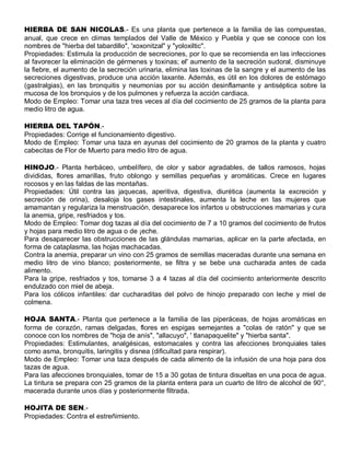HIERBA DE SAN NICOLAS.- Es una planta que pertenece a la familia de las compuestas,
anual, que crece en climas templados del Valle de México y Puebla y que se conoce con los
nombres de "hierba del tabardillo", 'xoxonitzal" y "yoloxiltic".
Propiedades: Estimula la producción de secreciones, por lo que se recomienda en las infecciones
al favorecer la eliminación de gérmenes y toxinas; el' aumento de la secreción sudoral, disminuye
la fiebre, el aumento de la secreción urinaria, elimina las toxinas de la sangre y el aumento de las
secreciones digestivas, produce una acción laxante. Además, es útil en los dolores de estómago
(gastralgias), en las bronquitis y neumonías por su acción desinflamante y antiséptica sobre la
mucosa de los bronquios y de los pulmones y refuerza la acción cardiaca.
Modo de Empleo: Tomar una taza tres veces al día del cocimiento de 25 gramos de la planta para
medio litro de agua.

HIERBA DEL TAPÓN.-
Propiedades: Corrige el funcionamiento digestivo.
Modo de Empleo: Tomar una taza en ayunas del cocimiento de 20 gramos de la planta y cuatro
cabecitas de Flor de Muerto para medio litro de agua.

HINOJO.- Planta herbáceo, umbelífero, de olor y sabor agradables, de tallos ramosos, hojas
divididas, flores amarillas, fruto oblongo y semillas pequeñas y aromáticas. Crece en lugares
rocosos y en las faldas de las montañas.
Propiedades: Útil contra las jaquecas, aperitiva, digestiva, diurética (aumenta la excreción y
secreción de orina), desaloja los gases intestinales, aumenta la leche en las mujeres que
amamantan y regulariza la menstruación, desaparece los infartos u obstrucciones mamarias y cura
la anemia, gripe, resfriados y tos.
Modo de Empleo: Tomar dog tazas al día del cocimiento de 7 a 10 gramos del cocimiento de frutos
y hojas para medio litro de agua o de ¡eche.
Para desaparecer las obstrucciones de las glándulas mamarias, aplicar en la parte afectada, en
forma de cataplasma, las hojas machacadas.
Contra la anemia, preparar un vino con 25 gramos de semillas maceradas durante una semana en
medio litro de vino blanco; posteriormente, se filtra y se bebe una cucharada antes de cada
alimento.
Para la gripe, resfriados y tos, tomarse 3 a 4 tazas al día del cocimiento anteriormente descrito
endulzado con miel de abeja.
Para los cólicos infantiles: dar cucharaditas del polvo de hinojo preparado con leche y miel de
colmena.

HOJA SANTA.- Planta que pertenece a la familia de las piperáceas, de hojas aromáticas en
forma de corazón, ramas delgadas, flores en espigas semejantes a "colas de ratón" y que se
conoce con los nombres de "hoja de anís", "allacuyo", ' tlanapaquelite" y "hierba santa".
Propiedades: Estimulantes, analgésicas, estomacales y contra las afecciones bronquiales tales
como asma, bronquitis, laringitis y disnea (dificultad para respirar).
Modo de Empleo: Tomar una taza después de cada alimento de la infusión de una hoja para dos
tazas de agua.
Para las afecciones bronquiales, tomar de 15 a 30 gotas de tintura disueltas en una poca de agua.
La tintura se prepara con 25 gramos de la planta entera para un cuarto de litro de alcohol de 90°,
macerada durante unos días y posteriormente filtrada.

HOJITA DE SEN.-
Propiedades: Contra el estreñimiento.
 