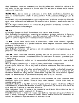 Modo de Empleo: Tomar una taza media hora después de la comida principal del cocimiento de
dos hojitas de Sen para un cuarto de litro de agua. Una vez que la persona sienta mejoría,
suspender el tratamiento.

ITAMO REAL.- Es una planta que pertenece a la familia de las pasifloráceas, trepadora, que
crece con abundancia en los Estados de San Luís Potosí, Puebla, Zacatecas, Hidalgo y el Valle de
México.
Propiedades: Cura las afecciones de los bronquios y pulmones (bronquitis, laringitis, tos, dificultad
para respirar e inflamación de la tráquea). Útil para favorecer la digestión y para la tosferina en los
niños.
Modo de Empleo: Tomar una taza tres veces al día, después de las comidas del cocimiento de 10
gramos de hojas para un litro de agua.

IXCATE.
Propiedades: Favorece la cicatriz de las úlceras tanto internas como externas.
Modo de Empleo: Para uso interno, tomar una taza tres veces al día del cocimiento de 3 gramos
de planta para tres cuartos de litro de agua. Para uso externo, lavar la llaga con agua y jabón y
aplicar un gramo de la planta pulverizada sobre la región afectada.

JALAPA.- Es una planta convolvulácea, de raíz tuberosa, similar a una zanahoria, negra por
fuera y blanca por dentro, de la que se extrae una resina purgante. Se conoce también con el
nombre de "Purga de México".
Propiedades: Vomitivas y purgantes.
Modo de Empleo: Tomar de 1 a 3 gramos de raíz pulverizada disueltos en una poca de agua, de
preferencia antes de acostarse.

JICAMA.- Planta tuberculosa, comestible, jugosa y dulce, de raíz globulosa, flor azul y fruto en
vaina con semillas esféricas. También es conocida con los nombres de "chicam", "jícama de agua"
y "Hehenchican".
Propiedades: Refrescantes (quita la sed y la resequedad de la lengua), purgantes y para combatir
la sarna.
Modo de Empleo: Comer rodajas de la raíz de jícama para refrescar y- mitigar la sed.
Como purgante, beber una toma de 40 gramos de aceite de las semillas, antes de acostarse o en
ayunas.
Para combatir la sarna o roña; aplicar sobre la parte afectada todas las noches la tintura de las
semillas hecha con 100 gramos de polvo de semillas para medio litro de alcohol de 80°,
macerados durante tres días y filtrados a continuación. Se puede usar sola o mezclada a partes
iguales con aceite de ricino. Al día siguiente, lavar muy bien con jabón .y estropajo.

LAUREL.- Es un árbol laureáceo, que crece en climas templados, de ramas cilíndricas, hojas
lustrosas y verdes, flores blancas y frutos en bayas ovales, olorosas y negros, de los cuales se
extrae un aceite verde.
Propiedades: Estimula la digestión, aumenta el apetito, elimina los gases intestinales, tonifica el
sistema nervioso, aumenta la sudoración, favorece la expectoración y el aceite de los frutos es útil
como resolutivo y calmante de los dolores reumáticos.
Modo de Empleo: Tomar tres tacitas al día, después de los alimentos del cocimiento de 5 a 10
gramos de hojas y cogollos para medio litro de agua. .
Para obtener el aceite se machacan bayas y hojas de laurel y se cocen en agua durante media
hora, se enfría y se recoge el aceite que quedará flotando en la superficie con consistencia de
manteca, el cual se frota vigorosamente sobre la parte adolorida.
 