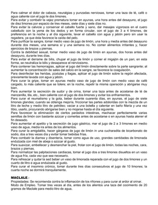 Para calmar el dolor de cabeza, neuralgias y punzadas nerviosas, tomar una taza de té, café o
agua caliente con el jugo le dos limones.
Para evitar y combatir la vejez prematura tomar en ayunas, una hora antes del desayuno, el jugo
de diez limones por espacio de tres meses, siete días y siete días no.
Para evitar la calvicie y conservar el cabello fuerte y sano, dar masajes vigorosos en el cuero
cabelludo con la yema de los dedos y en forma circular, con el jugo de 3 a 4 limones, de
preferencia en la noche y al día siguiente, lavar el cabello con agua y jabón pero sin usar la
regadera, ya que ésta favorece la caída del pelo.
Para purificar la sangre, tomar medio vaso de jugo de limón, una hora y media antes del desayuno
durante dos meses, una semana sí y una semana no. No comer alimentos irritantes y, hacer
ejercicios de brazos y piernas.
Contra la debilidad sexual, tomar medio vaso de jugo de limón en ayunas, dos horas antes del
desayuno, durante tres días.
Para evitar el derrame de bilis, chupar el jugo de limón y comer el migajón de un pan; en esta
forma, se neutraliza la bilis y desaparece el nerviosismo.
Para contener las hemorragias, aplicar el jugo del limón directamente sobre la parte sangrante; al
aumentar la concentración de sales del calcio en la sangre, se favorece la coagulación.
Para desinfectar las heridas, pústulas y llagas, aplicar el jugo de limón sobre la región afectada,
previamente lavada con agua y jabón.
Para curar la gripe, tomar en ayunas medio vaso de jugo de limón con medio vaso de café
cargado, lo más caliente que se tolere; en la noche, repetir la misma operación y abrigarse muy
bien.
Para aumentar la secreción de sudor y de orina, tomar una taza antes de acostarse de té de
manzanilla, tila, etc., bien caliente con el jugo de dos limones y evitar los enfriamientos.
Para curar el reumatismo y la gota, beber durante cuarenta días, en ayunas, el jugo de siete
limones glandes; cuando se obtenga mejoría, friccionar las partes adoloridas con la mezcla de un
litro de leche y medio litro de petróleo; vaciar a una botella y calentar en baño María y una vez
tibio, usarlo, procurando abrigarse bien y no mojarse hasta el día siguiente.
Para favorecer la eliminación de ciertos parásitos intestinas, machacar perfectamente varias
semillas de limón con bastante azúcar y comerlas antes de acostarse o en ayunas hasta atener el
fin deseado.
Para aumentar el apetito y la secreción de jugo gástrico, mar el jugo de 2 a 3 limones en medio
vaso de agua, media ira antes de los alimentos.
Para curar la amigdalitis, hacer gárgaras de jugo de limón in una cucharadita de bicarbonato de
sodio, dos a tres veces día y evitar tomar bebidas frías.
Para combatir la diarrea y disentería, tomar como agua de uso, grandes cantidades de limonada
endulzada con miel de abeja o azúcar al gusto.
Para suavizar, embellecer y desmanchar la piel, frotar con el jugo de limón, todas las noches, cara,
brazos y piernas.
Para normalizar las palpitaciones cardiacas, tomar el jugo dos a tres limones disueltos en un vaso
de agua fría, cada vez que sea necesario.
Para refrescar y quitar la sed beber un vaso de limonada reparada con el jugo de dos limones y un
cuarto de litro e agua endulzada al gusto.
Para curar el insomnio crónico, tomar durante tres días consecutivos el jugo de 10 limones; la
cuarta noche se dormirá tranquilamente.

MACLALE.-
Propiedades: Se recomienda contra la inflamación de los riñones y para curar al ardor al orinar.
Modo de Empleo. Tomar tres veces al día, antes de los alientos una taza del cocimiento de 20
gramos de Maclale para medio litro de agua,
 