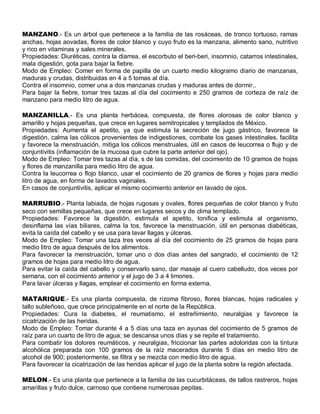 MANZANO.- Es un árbol que pertenece a la familia de las rosáceas, de tronco tortuoso, ramas
anchas, hojas aovadas, flores de color blanco y cuyo fruto es la manzana, alimento sano, nutritivo
y rico en vitaminas y sales minerales.
Propiedades: Diuréticas, contra la diarrea, el escorbuto el beri-beri, insomnio, catarros intestinales,
mala digestión, gota para bajar la fiebre.
Modo de Empleo: Comer en forma de papilla de un cuarto medio kilogramo diario de manzanas,
maduras y crudas, distribuidas en 4 a 5 tomas al día.
Contra el insomnio, comer una a dos manzanas crudas y maduras antes de dormir..
Para bajar la fiebre, tomar tres tazas al día del cocimiento e 250 gramos de corteza de raíz de
manzano para medio litro de agua.

MANZANILLA.- Es una planta herbácea, compuesta, de flores olorosas de color blanco y
amarillo y hojas pequeñas, que crece en lugares semitropicales y templados de México.
Propiedades: Aumenta el apetito, ya que estimula la secreción de jugo gástrico, favorece la
digestión, calma las cólicos provenientes de indigestiones, combate los gases intestinales, facilita
y favorece la menstruación, mitiga los cólicos menstruales, útil en casos de leucorrea o flujo y de
conjuntivitis (inflamación de la mucosa que cubre la parte anterior del ojo).
Modo de Empleo: Tomar tres tazas al día, s de las comidas, del cocimiento de 10 gramos de hojas
y flores de manzanilla para medio litro de agua.
Contra la leucorrea o flojo blanco, usar el cocimiento de 20 gramos de flores y hojas para medio
litro de agua, en forma de lavados vaginales.
En casos de conjuntivitis, aplicar el mismo cocimiento anterior en lavado de ojos.

MARRUBIO.- Planta labiada, de hojas rugosas y ovales, flores pequeñas de color blanco y fruto
seco con semillas pequeñas, que crece en lugares secos y de clima templado.
Propiedades: Favorece la digestión, estimula el apetito, tonifica y estimula al organismo,
desinflama las vías biliares, calma la tos, favorece la menstruación, útil en personas diabéticas,
evita la caída del cabello y se usa para lavar llagas y úlceras.
Modo de Empleo: Tomar una taza tres veces al día del cocimiento de 25 gramos de hojas para
medio litro de agua después de los alimentos.
Para favorecer la menstruación, tomar uno o dos días antes del sangrado, el cocimiento de 12
gramos de hojas para medio litro de agua.
Para evitar la caída del cabello y conservarlo sano, dar masaje al cuero cabelludo, dos veces por
semana, con el cocimiento anterior y el jugo de 3 a 4 limones.
Para lavar úlceras y llagas, emplear el cocimiento en forma externa.

MATARIQUE.- Es una planta compuesta, de rizoma fibroso, flores blancas, hojas radicales y
tallo subleñoso, que crece principalmente en el norte de la República.
Propiedades: Cura la diabetes, el reumatismo, el estreñimiento, neuralgias y favorece la
cicatrización de las heridas.
Modo de Empleo: Tomar durante 4 a 5 días una taza en ayunas del cocimiento de 5 gramos de
raíz para un cuarto de litro de agua; se descansa unos días y se repite el tratamiento.
Para combatir los dolores reumáticos, y neuralgias, friccionar las partes adoloridas con la tintura
alcohólica preparada con 100 gramos de la raíz macerados durante 5 días en medio litro de
alcohol de 900; posteriormente, se filtra y se mezcla con medio litro de agua.
Para favorecer la cicatrización de las heridas aplicar el jugo de la planta sobre la región afectada.

MELON.- Es una planta que pertenece a la familia de las cucurbitáceas, de tallos rastreros, hojas
amarillas y fruto dulce, carnoso que contiene numerosas pepitas.
 