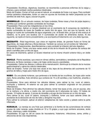 Propiedades: Diuréticas, digestivas, laxantes; se recomienda a personas enfermas de la vejiga y
riñones y para combatir ciertos parásitos intestinales.
Modo de Empleo: Comer el fruto ya sea al natural, en ensalada de frutas o en agua. Para combatir
ciertos parásitos intestinales, tomar un vaso en ayunas de horchata de melón preparada con las
semillas de este fruto, agua y azúcar al gusto.

MEMBRILLO.- Es un arbusto rosáceo, de hojas ovaladas, flores rosas y fruto de pulpa áspera y
semillas que contienen grandes cantidades de mucílago.
Propiedades: Para curar las indigestiones en los niños.
Modo de Empleo: Aplicar un lavado intestinal con el cocimiento de 8 corazones de membrillo y
media cucharadita de rosas de Castilla en medio litro de agua. Una vez que ha hervido, se le
agrega un cuarto de cucharadita de agua oxigenada y es el lavado tibio; ya que el niño evacuó el
intestino, se le pone una lavativa con 4 cucharadas de aceite de almendras dulces. Al día
siguiente, se repite el mismo procedimiento y se acompaña el tratamiento con una dieta rigurosa.

MEZQUITE.- Árbol leguminoso, que crece en regiones áridas, de grandes frutos en forma de
legumbres, de mojas alternas y flores blancas. También se conoce con el nombre de "alfarroba".
Propiedades: Expectorantes, desinflamatorias y para combatir la irritación del tubo digestivo.
Modo de Empleo: Tomar una taza varias veces al día de la infusión de 50 gramos de corteza del
árbol o semillas para un litro de agua.
En casos de disentería, aplicar un lavado intestinal con la misma infusión anterior tibia y en doble
dosis.

MUICLE.- Planta acarácea, que crece en climas cálidos, semicálidos y templados de la República
Mexicana, de flores naranjas o rojas y de hojas verde oscuro y pecioladas.
Propiedades: Calma los dolores y cólicos de la menstruación, disminuye la irritación de la mucosa
gastrointestinal y calma los cólicos intestinales.
Modo de Empleo: Tomar una taza tres veces al día, lejos de los alimentos del cocimiento de 10
gramos de tallos y hojas para medio litro de agua.

NABO.- Es una planta hortense, que pertenece a la familia de las crucíferas, de hojas color verde
claro, flores amarillas, fruto cilíndrico que contiene de 15 a 20 semillas y raíz fusiforme, amarilla o
blanca.
Propiedades: Sirve para eliminar los cálculos biliares, para calmar la tos, curar el catarro,
bronquitis y tosferina. Al exterior se usa para calmar la comezón originada en los procesos
inflamatorios.
Modo de Empleo: Para eliminar los cálculos biliares, tomar tres tazas al día, una en ayunas, otra
en la mañana y la última, a medio día, del cocimiento de 6 rebanadas de nabo, 10 hojitas de
tomate, 10 hojitas de ajenjo, 2 pizcas de doradilla y el jugo de dos limones en un litro de agua.
Para calmar la tos, curar el catarro, bronquitis y tosferina, tomar una taza caliente antes de
acostarse de la decocción de raíz de nabo y abrigarse muy bien.
Para calmar la comezón, aplicar al exterior cataplasmas de nabo cocido y pelado sobre la parte
inflamada.

NARANJA.- La naranja es una fruta que pertenece a la familia de las auranciáceas de corteza
gruesa de color naranja, pulpa dividida en 10 a 15 grajos y cuyo jugo contiene azúcares, ácido
cítrico, vitaminas y sales minerales.
Propiedades: El jugo es útil en casos de neurastenia, histerismo, infecciones, asma, artritis y
afecciones de las vías respiratorias.
 