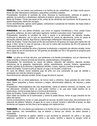 PEREJIL.- Es una planta que pertenece a la familia de las umbelíferas, de hojas verde oscuro,
flores de color blanquecino yerdosas y pequeñas y semillas ovaladas.
Propiedades: Aumenta la cantidad de orina, favorece la menstruación, estimula el apetito y
además, es sudorífico y afrodisíaco. Aplicado al exterior, actúa como desinflamante.
Modo de Empleo: Tomar tres tazas al día, antes de los alimentos del cocimiento de 60 gramos de
planta fresca para medio litro de agua.
Como desinflamante, aplicar sobre golpes, contusiones o picaduras de insectos, las hojas solas o
machacadas con aguardiente.

PINGUICA.- Es una planta ericácea, que crece en lugares montañosos y fríos, posee frutos
pequeños, esféricos, de color café sabor agridulce, también conocidos como "manzanitas".
Propiedades: Aumenta la cantidad de orina y ayuda a la eliminación de cálculos renales,
disminuye la albúmina, por lo que se recomienda en casos de albuminuria, como en casos le
bronquitis catarral, diarrea, flujo blanco y blenorragia (inflamación infecciosa de la uretra).
Modo de Empleo: Tomar tres tazas al día del cocimiento le 50 gramos de hojas para medio litro de
agua, o bien, tomar in vaso en ayunas y otro por la noche del cocimiento de 25 a 50 gramos de
frutos para medio litro de agua.
Para aumentar la cantidad de orina y favorecer la disolución y expulsión de cálculos renales, tomar
como agua de uso el cocimiento de 120 gramos de doradilla con 50 a 100 gramos le pingüica para
litro y medio de agua.

PIÑA.- La piña es el fruto del pino, que pertenece a la familia bromeliácea, rica en vitaminas de
pulpa amarilla y cáscara provista de escamas, piezas leñosas y triangulares.
Propiedades: Se recomienda en casos de difteria, infección del intestino, cálculos renales,
afecciones de la garganta, hipertensión, artritis, estreñimiento, anemia, histeria, agotamiento
mental, pérdida de la memoria y digestiones difíciles. Limpia, vigoriza y tonifica al organismo.
Modo de Empleo: Comer la piña al natural, en jugo o en licuado, a toda hora.
En cazo de difteria, tomar bastante jugo de piña con una cucharada de jugo de cebolla y
endulzado con miel de colmena al gusto.
Para eliminar los cálculos renales, tomar el jugo de piña en ayunas.

PLATANO.- Es un árbol platanáceo, de tronco recto y cilíndrico, hojas grandes de color verde
claro, flores pequeñas y frutos carnosos y largos, denominados plátanos, de cáscara y pulpa
amarilla.
Propiedades: Descongestiona las vías respiratorias, calma al sistema nervioso, es laxante, cura
las afecciones urinarias, tiene un gran poder nutritivo y se usa para matar bacilos de la
tuberculosis, contra la peste blanca y contra el alcoholismo.
Modo de Empleo: Comer el plátano al natural, frito o cocido.
Para matar los bacilos de la tuberculosis y contra la peste blanca, tomar el jugo extraído de los
tallos del racimo.
Contra el alcoholismo, tomar un vaso pequeño en ayunas, durante nueve días, del cocimiento de 3
cáscaras de plátano Tabasco, el agua de un coco y azúcar morena o piloncillo al gusto; se deja
fermentar por espacio de tres días y se le agrega una copita de licor.

RABANOS.- Es una planta que pertenece a la familia de las crucíferas de tallo velloso y ramoso,
hojas ásperas, raíz semiesférica, roja al exterior y blanca por dentro, de sabor picante y
comestible.
Propiedades: Estimula el apetito, debido a que aumenta la secreción de saliva y de jugos
gástricos, aumenta la cantidad de orina y de sudor, tonifica y depura la sangre, evita el
 
