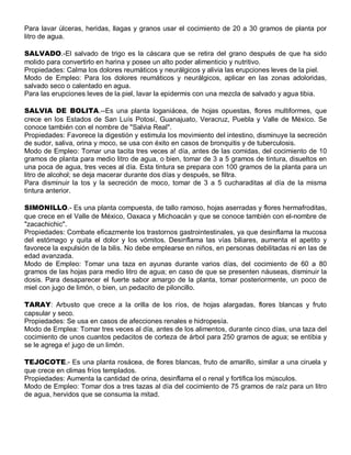 Para lavar úlceras, heridas, llagas y granos usar el cocimiento de 20 a 30 gramos de planta por
litro de agua.

SALVADO.-El salvado de trigo es la cáscara que se retira del grano después de que ha sido
molido para convertirlo en harina y posee un alto poder alimenticio y nutritivo.
Propiedades: Calma los dolores reumáticos y neurálgicos y alivia las erupciones leves de la piel.
Modo de Empleo: Para los dolores reumáticos y neurálgicos, aplicar en las zonas adoloridas,
salvado seco o calentado en agua.
Para las erupciones leves de la piel, lavar la epidermis con una mezcla de salvado y agua tibia.

SALVIA DE BOLITA.--Es una planta loganiácea, de hojas opuestas, flores multiformes, que
crece en los Estados de San Luís Potosí, Guanajuato, Veracruz, Puebla y Valle de México. Se
conoce también con el nombre de "Salvia Real".
Propiedades: Favorece la digestión y estimula los movimiento del intestino, disminuye la secreción
de sudor, saliva, orina y moco, se usa con éxito en casos de bronquitis y de tuberculosis.
Modo de Empleo: Tomar una tacita tres veces a! día, antes de las comidas, del cocimiento de 10
gramos de planta para medio litro de agua, o bien, tomar de 3 a 5 gramos de tintura, disueltos en
una poca de agua, tres veces al día. Esta tintura se prepara con 100 gramos de la planta para un
litro de alcohol; se deja macerar durante dos días y después, se filtra.
Para disminuir la tos y la secreción de moco, tomar de 3 a 5 cucharaditas al día de la misma
tintura anterior.

SIMONILLO.- Es una planta compuesta, de tallo ramoso, hojas aserradas y flores hermafroditas,
que crece en el Valle de México, Oaxaca y Michoacán y que se conoce también con el-nombre de
"zacachichic".
Propiedades: Combate eficazmente los trastornos gastrointestinales, ya que desinflama la mucosa
del estómago y quita el dolor y los vómitos. Desinflama las vías biliares, aumenta el apetito y
favorece la expulsión de la bilis. No debe emplearse en niños, en personas debilitadas ni en las de
edad avanzada.
Modo de Empleo: Tomar una taza en ayunas durante varios días, del cocimiento de 60 a 80
gramos de las hojas para medio litro de agua; en caso de que se presenten náuseas, disminuir la
dosis. Para desaparecer el fuerte sabor amargo de la planta, tomar posteriormente, un poco de
miel con jugo de limón, o bien, un pedacito de piloncillo.

TARAY: Arbusto que crece a la orilla de los ríos, de hojas alargadas, flores blancas y fruto
capsular y seco.
Propiedades: Se usa en casos de afecciones renales e hidropesía.
Modo de Emplea: Tomar tres veces al día, antes de los alimentos, durante cinco días, una taza del
cocimiento de unos cuantos pedacitos de corteza de árbol para 250 gramos de agua; se entibia y
se le agrega e! jugo de un limón.

TEJOCOTE.- Es una planta rosácea, de flores blancas, fruto de amarillo, similar a una ciruela y
que crece en climas fríos templados.
Propiedades: Aumenta la cantidad de orina, desinflama el o renal y fortifica los músculos.
Modo de Empleo: Tomar dos a tres tazas al día del cocimiento de 75 gramos de raíz para un litro
de agua, hervidos que se consuma la mitad.
 