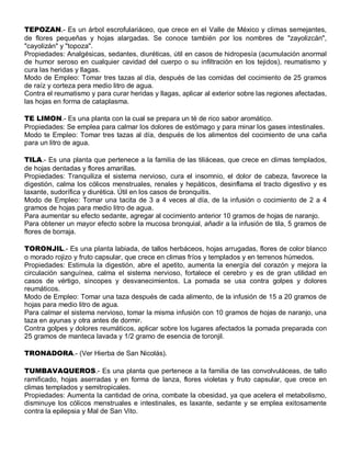 TEPOZAN.- Es un árbol escrofulariáceo, que crece en el Valle de México y climas semejantes,
de flores pequeñas y hojas alargadas. Se conoce también por los nombres de "zayolizcán",
"cayolizán" y "topoza".
Propiedades: Analgésicas, sedantes, diuréticas, útil en casos de hidropesía (acumulación anormal
de humor seroso en cualquier cavidad del cuerpo o su infiltración en los tejidos), reumatismo y
cura las heridas y llagas.
Modo de Empleo: Tomar tres tazas al día, después de las comidas del cocimiento de 25 gramos
de raíz y corteza pera medio litro de agua.
Contra el reumatismo y para curar heridas y llagas, aplicar al exterior sobre las regiones afectadas,
las hojas en forma de cataplasma.

TE LIMON.- Es una planta con la cual se prepara un té de rico sabor aromático.
Propiedades: Se emplea para calmar los dolores de estómago y para minar los gases intestinales.
Modo te Empleo: Tomar tres tazas al día, después de los alimentos del cocimiento de una caña
para un litro de agua.

TILA.- Es una planta que pertenece a la familia de las tiliáceas, que crece en climas templados,
de hojas dentadas y flores amarillas.
Propiedades: Tranquiliza el sistema nervioso, cura el insomnio, el dolor de cabeza, favorece la
digestión, calma los cólicos menstruales, renales y hepáticos, desinflama el tracto digestivo y es
laxante, sudorífica y diurética. Útil en los casos de bronquitis.
Modo de Empleo: Tomar una tacita de 3 a 4 veces al día, de la infusión o cocimiento de 2 a 4
gramos de hojas para medio litro de agua.
Para aumentar su efecto sedante, agregar al cocimiento anterior 10 gramos de hojas de naranjo.
Para obtener un mayor efecto sobre la mucosa bronquial, añadir a la infusión de tila, 5 gramos de
flores de borraja.

TORONJIL.- Es una planta labiada, de tallos herbáceos, hojas arrugadas, flores de color blanco
o morado rojizo y fruto capsular, que crece en climas fríos y templados y en terrenos húmedos.
Propiedades: Estimula la digestión, abre el apetito, aumenta la energía del corazón y mejora la
circulación sanguínea, calma el sistema nervioso, fortalece el cerebro y es de gran utilidad en
casos de vértigo, síncopes y desvanecimientos. La pomada se usa contra golpes y dolores
reumáticos.
Modo de Empleo: Tomar una taza después de cada alimento, de la infusión de 15 a 20 gramos de
hojas para medio litro de agua.
Para calmar el sistema nervioso, tomar la misma infusión con 10 gramos de hojas de naranjo, una
taza en ayunas y otra antes de dormir.
Contra golpes y dolores reumáticos, aplicar sobre los lugares afectados la pomada preparada con
25 gramos de manteca lavada y 1/2 gramo de esencia de toronjil.

TRONADORA.- (Ver Hierba de San Nicolás).

TUMBAVAQUEROS.- Es una planta que pertenece a la familia de las convolvuláceas, de tallo
ramificado, hojas aserradas y en forma de lanza, flores violetas y fruto capsular, que crece en
climas templados y semitropicales.
Propiedades: Aumenta la cantidad de orina, combate la obesidad, ya que acelera el metabolismo,
disminuye los cólicos menstruales e intestinales, es laxante, sedante y se emplea exitosamente
contra la epilepsia y Mal de San Vito.
 