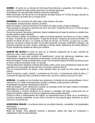 ACEBO.- El acebo es un arbusto de hermosas flores blancas y pequeñas, fruto blando, rojo y
redondo y cubierto de hojas verdes obscuras y con bordes espinosos.
Propiedades: Se usa para bajar la fiebre y provocar sudoración.
Modo de Empleo: Se hierven de 15 a 30 gramos de hojas frescas en 1/2 litro de agua, durante un
cuarto de hora y se toman de 3 a 4 tazas al día.

ACEDERA.- Es una planta de sabor agrio, hojas ácidas y raíz seca.
Propiedades: Antiescorbútica, laxante y diurética.
Modo de Empleo: Contra el escorbuto: Se mascan las hojas crudas y luego se degluten.
Para aumentar la secreción y excreción de orina: Se cocen 10 gramos de raíz en 1/2 litro de agua
y se toma como agua de uso.
Contra los tumores, flemones y abscesos: Aplicar cataplasmas de hojas de acedera y cebolla, bien
picadas sobre la región afectada.
Para purificar la sangre: Se prepara un caldo en la forma siguiente: Se hierven en un litro y medio
de agua. 10 gramos de raíz de acedera, 10 gramos de fresas, 10 gramos de achicoria silvestre, 10
gramos de diente de león y un puñado de hojas de borraja. Ya hervido, se pasa por un paño,
exprime y el líquido o tisana se toma. Es útil para personas nerviosas, estreñidas y biliosas. Las
personas enfermas de asma, hígado, estómago o riñones deben abstenerse de tomarlo debido a
la gran cantidad de oxalatos de calcio que contiene.

ACEITE DE OLIVA.-El aceite de oliva es un alimento estupendo por la gran cantidad de
vitaminas, hierro, sodio y potasio que posee.
Propiedades: Se usa para combatir el estreñimiento, contra las afecciones hepáticas, para
desintoxicar el organismo en personas envenenadas y contra las diarreas y pujos.
Modo de Empleo: Contra el estreñimiento, tomar una cucharada sopera de aceite de oliva puro por
la noche, antes de acostarse o bien, en ayunas.
Para las afecciones hepáticas (cálculos del hígado y bilis), tomar una cucharada de aceite de oliva
mezclado con cinco gotas de jugo de limón en ayunas y antes de dormir.
Para el envenenamiento de sangre, tomar grandes dosis de aceite de oliva hasta expeler el
veneno.
Contra la diarrea y pujos, mezclar 1 cucharada de vino tinto, 1 cucharada de aceite de oliva y 1
cucharada de agua de rosas y tomarla 2 veces al día, una en la mañana y otra por la noche.

ACELGA.- La acelga es una hortaliza que pertenece a la familia de las quenopodiáceas, rica en
vitaminas A y C. Posee unas hojas lisas, grandes y brillosas y tallos gruesos y fibrosos.
Propiedades: Emolientes, refrescantes y laxantes.
Modo de Empleo: Como refrescante y laxante, se aconseja comer las hojas crudas en ensalada,
aderezada con aceite, sal y vinagre al gusto.
Para abscesos y tumores, machacar en el mortero o molcajete, las hojas crudas junto con un
pedazo de cebolla y aplicar en forma de cataplasma sobre la parte afectada.
Contra la artritis y enfermedades del hígado, se recomienda tomar el caldo de su cocimiento y
comerla a grandes cantidades, ya sea cruda o hervida en muy poquita agua. Asimismo, es útil el
zumo con un poco de sal.

ACHICORIA DULCE.- La achicoria dulce es una planta silvestre, comestible y de propiedades
medicinales.
Propiedades: Emolientes.
Modo de Empleo: Para ablandar tumores y abscesos, aplicar las hojas en compresas o
cataplasmas sobre la parte afectada.
 
