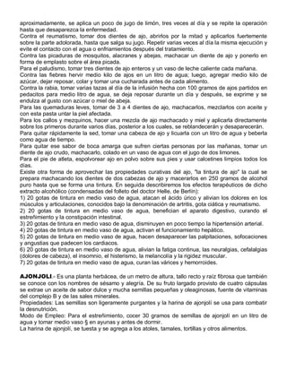 aproximadamente, se aplica un poco de jugo de limón, tres veces al día y se repite la operación
hasta que desaparezca la enfermedad.
Contra el reumatismo, tomar dos dientes de ajo, abrirlos por la mitad y aplicarlos fuertemente
sobre la parte adolorada, hasta que salga su jugo. Repetir varias veces al día la misma ejecución y
evite el contacto con el agua o enfriamientos después del tratamiento.
Contra las picaduras de mosquitos, alacranes y abejas, machacar un diente de ajo y ponerlo en
forma de emplasto sobre el área picada.
Para el paludismo, tomar tres dientes de ajo enteros y un vaso de leche caliente cada mañana.
Contra las fiebres hervir medio kilo de ajos en un litro de agua; luego, agregar medio kilo de
azúcar, dejar reposar, colar y tomar una cucharada antes de cada alimento.
Contra la rabia, tomar varias tazas al día de la infusión hecha con 100 gramos de ajos partidos en
pedacitos para medio litro de agua, se deja reposar durante un día y después, se exprime y se
endulza al gusto con azúcar o miel de abeja.
Para las quemaduras leves, tomar de 3 a 4 dientes de ajo, machacarlos, mezclarlos con aceite y
con esta pasta untar la piel afectada.
Para los callos y mezquinos, hacer una mezcla de ajo machacado y miel y aplicarla directamente
sobre los primeros durante varios días, posterior a los cuales, se reblandecerán y desaparecerán.
Para quitar rápidamente la sed, tomar una cabeza de ajo y licuarla con un litro de agua y beberla
como agua de tiempo.
Para quitar ese sabor de boca amarga que sufren ciertas personas por las mañanas, tomar un
diente de ajo crudo, machacarlo, colado en un vaso de agua con el jugo de dos limones.
Para el pie de atleta, espolvorear ajo en polvo sobre sus pies y usar calcetines limpios todos los
días.
Existe otra forma de aprovechar las propiedades curativas del ajo, "la tintura de ajo" la cual se
prepara machacando los dientes de dos cabezas de ajo y macerarlos en 250 gramos de alcohol
puro hasta que se forma una tintura. En seguida describiremos los efectos terapéuticos de dicho
extracto alcohólico (condensadas del folleto del doctor Helle, de Berlín):
1) 20 gotas de tintura en medio vaso de agua, atacan el ácido úrico y alivian los dolores en los
músculos y articulaciones, conocidos bajo la denominación de artritis, gota ciática y reumatismo.
2) 20 gotas de tintura en medio vaso de agua, benefician el aparato digestivo, curando el
estreñimiento y la constipación intestinal.
3) 20 gotas de tintura en medio vaso de agua, disminuyen en poco tiempo la hipertensión arterial.
4) 20 gotas de tintura en medio vaso de agua, activan el funcionamiento hepático.
5) 20 gotas de tintura en medio vaso de agua, hacen desaparecer las palpitaciones, sofocaciones
y angustias que padecen los cardiacos.
6) 20 gotas de tintura en medio vaso de agua, alivian la fatiga continua, las neuralgias, cefalalgias
(dolores de cabeza), el insomnio, el histerismo, la melancolía y la rigidez muscular.
7) 20 gotas de tintura en medio vaso de agua, curan las várices y hemorroides.

AJONJOLI.- Es una planta herbácea, de un metro de altura, tallo recto y raíz fibrosa que también
se conoce con los nombres de sésamo y alegría. De su fruto largado provisto de cuatro cápsulas
se extrae un aceite de sabor dulce y mucha semillas pequeñas y oleaginosas, fuente de vitaminas
del complejo B y de las sales minerales.
Propiedades: Las semillas son ligeramente purgantes y la harina de ajonjolí se usa para combatir
la desnutrición.
Modo de Empleo: Para el estreñimiento, cocer 30 gramos de semillas de ajonjolí en un litro de
agua y tomar medio vaso § en ayunas y antes de dormir.
La harina de ajonjolí, se tuesta y se agrega a los atoles, tamales, tortillas y otros alimentos.
 
