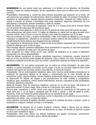 ALBAHACA.-Es una planta anual que pertenece a la familia de las labiadas, de florecillas
blancas y hojas con bordes dentados, de olor agradable y fuerte que se utiliza como condimento
culinario.
Propiedades: Estimulantes y, contra las aftas (úlceras pequeñas que aparecen en la boca), útil
para personas que padecen de sofocaciones, alivia el zumbido de oídos y la sordera momentánea,
regulariza la menstruación, expulsa algunos parásitos intestinales, ahuyenta los malos olores y
puesta a macerar en alcohol y friccionada sirve para calambres, esguinces (distensión de una
articulación) y torceduras, dolores reumáticos y dolor de cerebro.
Modo de Empleo: Para estimular el organismo, tomar de 3 a 4 tazas al día de la infusión hecha
con 20 gramos de hojas para 200 gramos de agua.
Para las aftas, hacer gárgaras 3 veces al día con 40 gramos de hojas para 200 gramos de agua.
Para sofocaciones del pecho hervir 12 hojitas de albahaca en medio litro de agua durante cinco
minutos; enfriar, colar y tomar un vaso en ayunas y otro antes de acostarse, por 5 ó 6 días.
Para los zumbidos de oídos y sordera momentánea, moler unas hojitas de albahaca y con el jugo
impregnar un algodoncito, colocarlo en el conducto auditivo externo del oído enfermo y cambiarlo
constantemente hasta obtener que desaparezcan las molestias.
Par regularizar la menstruación tomar 4 tazas al día de la infusión preparada con 100 gramos de
hojitas de albahaca para un litro le agua.
Para expulsar algunos parásitos intestinales tomar diariamente en ayunas un vaso del cocimiento
hecho con 10 gramos de hojas para 100 gramos de agua.
Para ahuyentar los malos olores poner unas ramitas de albahaca en el cuarto o habitación
impregnado con olores desagradables.
Para los dolores reumáticos, de cabeza, calambres, esguinces y torceduras, macerar durante 8
días en un litro de alcohol partes iguales de albahaca, ruda y romero; con esto, friccionar la parte
afectada a cualquier hora del día o por las noches, cubriéndose después de efectuar la operación.

ALCACHOFA.- Es una planta compuesta que se cultiva en climas templados, de gran valor
nutritivo. La parte comestible es el botón que da origen a la flor, el cual tiene hojas de color verde
grisáceo que parten de una base canosa, muy sabrosa, en forma de corazón.
Propiedades: Útil en enfermedades hepáticas, tales como ictericia (enfermedad producida por la
presencia de pigmentos biliares en la sangre y caracterizada por el color amarillo de las
conjuntivas y piel), cálculos biliares, cirrosis hepática (enfermedad hepática que se caracteriza por
la destrucción de células del hígado y por granulaciones de color rosado) y congestiones
hepáticas, gota, reumatismo, artritis, fiebres intermitentes, anemia y raquitismo posee propiedades
diuréticas, aperitivas y laxantes.
Modo de Empleo: Para los trastornos hepáticos, macerar en un litro de agua, 100 gramos de
alcachofa durante 12 horas; luego, filtrar y tomar en 3 porciones, ores veces al día.
Para la gota, reumatismo y artritis, tomar como agua e tiempo el cocimiento de 120 gramos de
hojas para dos 1' os de agua y agregarle jugo de limón y azúcar o miel de abeja al gusto.
Asimismo, frotar con fuerza las partes adoloridas con el cocimiento de las hojas.
Para personas débiles, anémicas o raquíticas, comer la alcachofa como alimento ya sea cocida o
aderezada con aceite, sal y un poco de vinagre.
Como aperitiva (aumenta el apetito), diurética (aumenta la cantidad de orina) y laxante, comer la
alcachofa en cualquier cantidad, hervida o en ensalada.

ALCANFOR.- El alcanfor es un cuerpo cristalino, ardiente, sólido y blanco que se obtiene
hirviendo la raíz triturada, tronco y ramas del alcanforero en agua. Es soluble en alcohol y aceite
de olivo, pero insoluble en agua.
Propiedades: Sirve para calmar los dolores originados por golpes, torceduras, contusiones,
reumatismo (muscular o articular), gota y dolores de espalda.
 