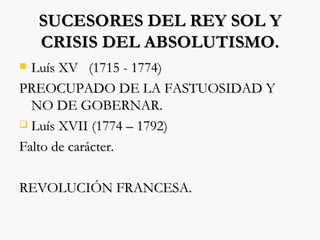 SUCESORES DEL REY SOL Y CRISIS DEL ABSOLUTISMO. Luís XV  (1715 - 1774) PREOCUPADO DE LA FASTUOSIDAD Y NO DE GOBERNAR. Luís XVII (1774 – 1792) Falto de carácter. REVOLUCIÓN FRANCESA. 