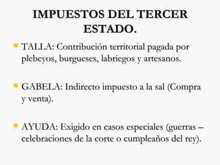 IMPUESTOS DEL TERCER ESTADO. TALLA: Contribución territorial pagada por plebeyos, burgueses, labriegos y artesanos. GABELA: Indirecto impuesto a la sal (Compra y venta). AYUDA: Exigido en casos especiales (guerras – celebraciones de la corte o cumpleaños del rey). 