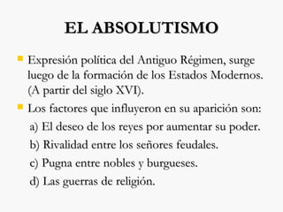 EL ABSOLUTISMO Expresión política del Antiguo Régimen, surge luego de la formación de los Estados Modernos. (A partir del siglo XVI). Los factores que influyeron en su aparición son: a) El deseo de los reyes por aumentar su poder. b) Rivalidad entre los señores feudales. c) Pugna entre nobles y burgueses. d) Las guerras de religión. 