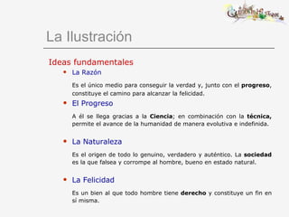 La Ilustración Ideas fundamentales La Razón Es el único medio para conseguir la verdad y, junto con el  progreso , constituye el camino para alcanzar la felicidad.   El Progreso A él se llega gracias a la  Ciencia ;   en   combinación con la  técnica,  permite el avance de la humanidad de manera evolutiva e indefinida. La Naturaleza Es el origen de todo lo genuino, verdadero y auténtico. La  sociedad  es la que falsea y corrompe al hombre, bueno en estado natural. La Felicidad Es un bien al que todo hombre tiene  derecho  y constituye un fin en sí misma. 