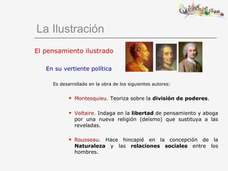 El pensamiento ilustrado En su vertiente política Es desarrollado en la obra de los siguientes autores: Montesquieu .  Teoriza sobre la  división de poderes . Voltaire .  Indaga en la  libertad  de pensamiento y aboga por una nueva religión (deísmo) que sustituya a las reveladas. Rousseau . Hace hincapié en la concepción de la  Naturaleza  y las  relaciones sociales  entre los hombres.   La Ilustración 