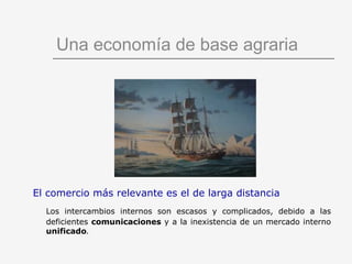 Una economía de base agraria El comercio más relevante es el de larga distancia Los intercambios internos son escasos y complicados, debido a las deficientes   comunicaciones  y a la inexistencia de un mercado interno   unificado . 
