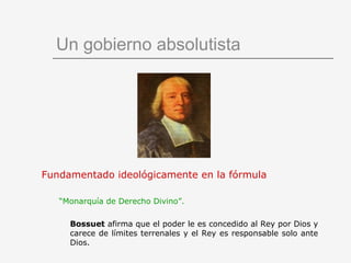 Un gobierno absolutista Fundamentado ideológicamente en la fórmula “ Monarquía de Derecho Divino”.   Bossuet  afirma que el poder le es concedido al Rey por Dios y carece de límites terrenales y el Rey es responsable solo ante Dios. 